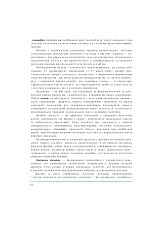 специфіку дизайну як особливого виду творчої естетичної діяльності, що
поєднує естетичну і неестетичну діяльність у галузі матеріального вироб­
ництва.
Дизайн є невід'ємною складовою процесу проектування, методом
компонування предметних елементів і зв'язків у системі «людина — се­
редовище» для отримання позитивних техніко-естетичних (споживчих)
властивостей об'єкта, що проектується, у співвідношенні із сучасним
цілісним ідеалом матеріальної й естетичної культури.
Міжнародною радою з художнього конструювання, до складу якої
входять 67 професійних організацій із 37 країн світу, дизайн роз­
глядається як творча діяльність, метою якої є визначення формальних
якостей предметів, що випускаються промисловістю. Ці якості включа­
ють і зовнішній вигляд виробу, але головним чином — ті структурні
і функціональні взаємозв'язки, що перетворюють виріб на єдине ціле як
з погляду споживача, так і з погляду виробника.
Дизайнер — це фахівець, що відповідає за функціональний та есте­
тичний рівень предметів і компонентів, створюючи певне середовище.
Тобто метою дизайнерської діяльності є естетична організація предмет­
ного середовища. Жорсткі закони конкурентної боротьби на ринку
продукції вимагають від художника-дизайнера враховувати вимоги
споживачів до продукції, рівень розвитку нових технологій, особливості
дизайнерських традицій національних шкіл, народних майстрів.
Дизайн сьогодні — це провідна технологія у створенні будь-яких
речей, починаючи від літаків і суден і завершуючи модельним одягом
та побутовими приладами. Тому дизайнер має працювати у творчій
співдружності з інженерами, конструкторами, вченими, технологами,
економістами, лікарями, знаходити цілісне уявлення про майбутній
виріб, прогнозувати можливі негативні наслідки від користування таким
виробом людиною.
Дизайнер повинен мати широкий кругозір і гарний естетичний смак,
уміти творчо мислити, володіти аналітичними та об'ємними методами
пошуків форми, добре знати конструктивні й оздоблювальні матеріали.
Таким чином, дизайнер займає чільне місце в галузі художнього конс­
труювання, в проектуванні складних виробів, де технічна й естетична
сторони однаково важливі.
Завдання дизайну — формування гармонійного предметного сере­
довища, що найповніше задовольняє матеріальні й духовні потреби
людини. Тому дизайн створює матеріальні цінності, які безпосередньо
в процесі художнього конструювання набувають естетичного вигляду.
Дизайн за своїм характером, методом (художнє проектування)
і метою належить до естетичної діяльності. За предметом, засобами і
 