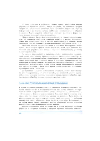 У казці «Лисиця й Журавель» можна також простежити витоки
української культури дизайну, я к щ о врахувати, що глиняним фігурам
тварин як предметним символам було прийнято передавати образну
інформацію і що форма глечика найбільше співвідноситься з образом
посудини. Форма журавля з піднятими крилами і дзьобом та форма гле­
чика з двома ручками і лійкою аналогічні.
Можна назвати багато форм предметів побуту і технічних конструк­
цій, які зумовлені сонячним символом слов'ян — колом. Наприклад,
діжка для замішування тіста у загадці порівнюється із сонцем, мотив
сонячного кола закладений і в основу конструкції гончарного круга і т. д.
Наведені аналоги природних форм і технічних конструкції засвід­
чують, що найперші зразки дизайн-форм предметів, були етнічно зна­
чимими для українського народу і сприяли повноцінному розвитку
нашого суспільства.
За останні два десятиліття практика дизайну надзвичайно ускладни­
лася. Адже проектування принципово нових промислових виробів, ху­
дожньо-конструкторські зміни в зовнішньому вигляді промислової про­
дукції неможливі без серйозної зміни її технічних характеристик, без
створення фірмового стилю, що охоплює всі сфери діяльності сучасної
корпорації. Фактично нині важко знайти сфери виробничої чи соціаль­
ної практики країни, у якій би не брали участі професійні художники-
проектувальники, дизайнери.
До основних складових українського сучасного дизайну варто віднес­
ти дизайн середовища, графічний дизайн, промисловий дизайн, худож­
ній розпис, художнє ткацтво, художня вишивка, художня обробка дере­
ва, художня обробка металу, художня кераміка тощо.
В основі художньо-конструкторської діяльності лежить композиція. По­
няття «композиція» в мистецтвознавстві має кілька значень. У пере­
кладі з латини composition означає «твір», «поєднання», «розміщення»,
«зіставлення». Композицією називають будь-який твір мистецтва неза­
лежно від його виду: архітектура, музика чи живопис. Крім того, під
композицією розуміють творчий процес (компонування) — побудову
художнього твору, об'єднання його частин у єдине ціле. Композиція —
це також цаука, теорія творчості, що має відповідні закони, прийоми
компонування та структурного аналізу виробу.
Основи композиції були закладені ще в давніх трудових традиціях
українців і слугували основою у творчих проявах народних майстрів.
 
