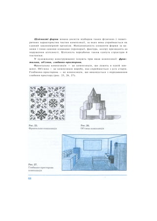 Цілісності форми можна досягти відбором таких фізичних і геомет­
ричних характеристик частин композиції, за яких вона сприймається як
єдиний закономірний організм. Невідповідність елементів форми за од­
ними і тими самими ознаками (пропорції, фактура, колір) призводить до
порушення цілісності. Цілісність передбачає також єдність структури й
тектоніки.
У художньому конструюванні існують три види композиції: фрон­
тальна, об'ємна, глибинно-просторова.
Фронтальна композиція — це композиція, що лежить в одній пло­
щині. Об'ємна — це композиція виробу, яка сприймається з усіх сторін.
Глибинно-просторова — це композиція, що виконується з передаванням
глибини простору (рис. 25, 26, 27).
 