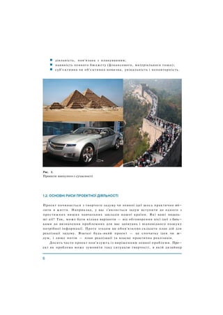 діяльність, пов'язана з плануванням;
наявність певного бюджету (фінансового, матеріального тощо);
суб'єктивна чи об'єктивна новизна, унікальність і неповторність.
Рис. 1.
Проекти минулого і сучасності
Проект починається з творчого задуму чи певної ідеї щось практично вті¬
лити в життя. Наприклад, у вас з'являється задум вступити до одного з
престижних вищих навчальних закладів нашої країни. Які ваші подаль­
ші дії? Так, може бути кілька варіантів — від обговорення цієї ідеї з бать¬
ками до визначення проблемних для вас запитань і відповідного пошуку
потрібної інформації. Проте згодом ви обов'язково складете план дій для
реалізації задуму. Взагалі будь-який проект — це спочатку ідея чи за¬
дум, і лише потім — план реалізації та власне практична реалізація.
Досить часто проект пов'язують із вирішенням певної проблеми. Про¬
ект як проблема може зумовити таку ситуацію творчості, в якій дизайнер
 