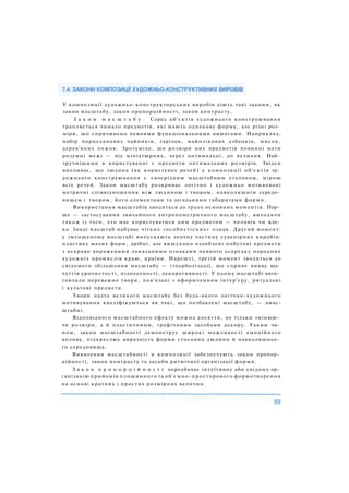 У композиції художньо-конструкторських виробів діють такі закони, як
закон масштабу, закон пропорційності, закон контрасту.
З а к о н м а с ш т а б у . Серед об'єктів художнього конструювання
трапляється чимало предметів, які мають однакову форму, але різні роз­
міри, що спричинено певними функціональними вимогами. Наприклад,
набір порцелянових чайників, тарілок, майолікових дзбанків, мисок,
дерев'яних ложок. Зрозуміло, що розміри цих предметів повинні мати
розумні межі — від мініатюрних, через оптимальні, до великих. Най­
зручнішими в користуванні є предмети оптимальних розмірів. Звідси
випливає, що людина (як користувач речей) у композиції об'єктів ху­
дожнього конструювання є своєрідним масштабним еталоном, мірою
всіх речей. Закон масштабу розкриває логічно і художньо мотивовані
метричні співвідношення між людиною і твором, навколишнім середо­
вищем і твором, його елементами та загальними габаритами форми.
Використання масштабів зводиться до трьох основних моментів. Пер­
ше — застосування звичайного антропометричного масштабу, виходячи
також із того, хто має користуватися цим предметом — чоловік чи жін­
ка. Іноді масштаб набуває чітких «особистісних» ознак. Другий момент:
у зменшеному масштабі випускають значну частину сувенірних виробів:
пластику малих форм, дрібні, але вишукано оздоблені побутові предмети
з яскраво вираженими локальними ознаками певного осередку народних
художніх промислів краю, країни. Нарешті, третій момент зводиться до
свідомого збільшення масштабу — гіперболізації, що сприяє вияву від­
чуттів урочистості, піднесеності, декоративності. У цьому масштабі виго­
товляли переважно твори, пов'язані з оформленням інтер'єру, ритуальні
і культові предмети.
Твори надто великого масштабу без будь-якого логічно-художнього
мотивування кваліфікуються як такі, що позбавлені масштабу, — амас-
штабні.
Відповідного масштабного ефекту можна досягти, не тільки змінюю­
чи розміри, а й пластичними, графічними засобами декору. Таким чи­
ном, закон масштабності демонструє широкі можливості емоційного
впливу, підкреслює виразність форми стосовно людини й навколишньо­
го середовища.
Виявлення масштабності в композиції забезпечують закон пропор­
ційності, закон контрасту та засоби ритмічної організації форми.
З а к о н п р о п о р ц і й н о с т і передбачає інтуїтивну або свідому ор­
ганізацію прийомів площинного та об'ємно-просторового формотворення
на основі кратних і простих розмірних величин.
 