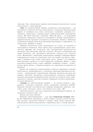 просторі. Час у такому ритмі замінено просторовою протяжністю, часову
послідовність — просторовою.
Ритм як композиційний прийом художнього конструювання — це
повторення елементів об'ємно-просторової і площинно-орнаментальної
форми та інтервалів між ними, об'єднаних подібними ознаками (то­
тожними, нюансними і контрастними співвідношеннями властивостей
тощо). Він буває простий і складний. Простий ритм — це рівномірне
повторення однакових елементів та інтервалів в об'смно-просторовій та
орнаментальній структурі й називається метричним. Одним із прикладів
метричного порядку може бути рівномірне розміщення «дармовисів» на
гуцульських виробах із дерева.
Прийом ритмічності може ґрунтуватися не тільки на величині й
послідовності елементів, йому можуть бути підпорядковані також плас­
тичність, фактура, тон, колір (рис. 29). Складний ритм ґрунтується на
поєднанні або накладанні простих елементів. Кількість комбінацій при
цьому безмежна, але протяжність ритмічних структур має кількісні
межі. Метричний і ритмічний композиційні прийоми побудови форми
поширюються також на геометричні тіла і їм подібні тектонічні струк­
тури, в побудові яких немає ознак ряду. Коло, квадрат і всі правильні
багатокутники належать до чітко виражених метричних форм, а криві
конусного перерізу (еліпс, овоїд, парабола, гіпербола) і спіралі — до рит­
мічних фігур. Конус і піраміда метричні по горизонталі й ритмічні по
вертикалі.
Я к щ о для метричних композиційних структур характерна спокійна
монотонність, урівноваженість, то ритмічні структури вирізняються час­
тотою — сповільненою і прискореною. Важливе значення для ритму має
напрям. Ритмічна організація композиційних елементів (наприклад,
взаємного розміщення орнаментальних мотивів на площині) може здійс­
нюватися в одному, двох або чотирьох напрямках (сітчаста композицій­
на схема орнаменту).
Симетрія як композиційний прийом — це чіткий порядок у роз­
міщенні, поєднанні елементів частин відповідної структури виробів.
Принцип симетрії спостерігається в природі (наприклад, кристали, лис­
точки, квіти, метелики, птахи, тіло людини та ін.) (рис. ЗО).
Симетрія вносить в об'єкти художнього конструювання порядок, за­
кінченість, цілісність (рис. 31).
Відомо три типи симетрії.
Перший, найпоширеніший, — так звана дзеркальна симетрія. Фігу­
ри або зображення, розміщені в одній площині, діляться лінією на одна­
кові частини, аналогічно відбитку в дзеркалі. Цим типом симетрії наді­
лена більшість об'єктів рослинного і тваринного світу, а також людина.
 