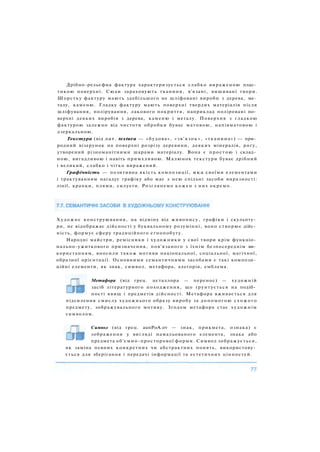 Дрібно-рельєфна фактура характеризується слабко вираженою плас­
тикою поверхні. Сюди зараховують тканини, в'язані, вишивані твори.
Шорстку фактуру мають здебільшого не шліфовані вироби з дерева, ме­
талу, каменю. Гладку фактуру мають поверхні твердих матеріалів після
шліфування, полірування, лакового покриття, наприклад поліровані по­
верхні деяких виробів з дерева, каменю і металу. Поверхня з гладкою
фактурою залежно від чистоти обробки буває матовою, напівматовою і
дзеркальною.
Текстура (від лат. textura — «будова», «зв'язок», «тканина») — при­
родний візерунок на поверхні розрізу деревини, деяких мінералів, рогу,
утворений різноманітними шарами матеріалу. Вона є простою і склад­
ною, вигадливою і навіть примхливою. Малюнок текстури буває дрібний
і великий, слабко і чітко виражений.
Графічність — позитивна якість композиції, яка своїми елементами
і трактуванням нагадує графіку або має з нею спільні засоби виразності:
лінії, крапки, плями, силуети. Розглянемо кожен з них окремо.
Художнє конструювання, на відміну від живопису, графіки і скульпту­
ри, не відображає дійсності у буквальному розумінні, воно створює дійс­
ність, формує сферу традиційного етнопобуту.
Народні майстри, ремісники і художники у свої твори крім функціо­
нально-ужиткового призначення, пов'язаного з їхнім безпосереднім ви­
користанням, вносили також мотиви національної, соціальної, магічної,
образної орієнтації. Основними семантичними засобами є такі компози­
ційні елементи, як знак, символ, метафора, алегорія, емблема.
Метафора (від грец. цєталлора — перенос) — художній
засіб літературного походження, що ґрунтується на подіб­
ності явищ і предметів дійсності. Метафора вживається для
підсилення смислу художнього образу виробу за допомогою с х о ж о г о
предмету, зображувального мотиву. Згодом метафора стає художнім
символом.
Символ (від грец. aunPoA.ov — знак, прикмета, ознака) є
зображення у вигляді намальованого елемента, знака або
предмета об'ємно-просторової форми. Символ зображується,
як заміна певних конкретних чи абстрактних понять, використову­
ється для зберігання і передачі інформації та естетичних цінностей.
 