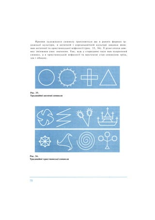 Прояви художнього символу трапляються ще в ранніх формах ху­
дожньої культури, в античній і середньовічній культурі завдяки впли­
вам античної та християнської міфології (рис. 35, 36). У різні епохи сим­
вол змінював своє значення. Так, вуж у стародавні часи мав охоронний
символ, а в християнській міфології та мистецтві став символом гріха,
зла і обману.
Рис. 35.
Традиційні античні символи
Рис. 36.
Традиційні християнські символи
 