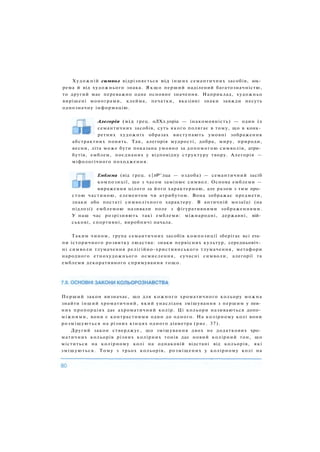Алегорія (від грец. оЛХл.уоріа — інакомовність) — один із
семантичних засобів, суть якого полягає в тому, що в конк­
ретних художніх образах виступають умовні зображення
абстрактних понять. Так, алегорія мудрості, добра, миру, природи,
весни, літа може бути показана умовно за допомогою символів, атри­
бутів, емблем, поєднаних у відповідну структуру твору. Алегорія —
міфологічного походження.
Емблема (від грец. є|лР^лца — оздоба) — семантичний засіб
композиції, що з часом замінює символ. Основа емблеми —
вираження цілого за його характерною, але разом з тим про­
стою частиною, елементом чи атрибутом. Вона зображає предмети,
знаки або постаті символічного характеру. В античній мозаїці (на
підлозі) емблемою називали поле з фігуративними зображеннями.
У наш час розрізняють такі емблеми: міжнародні, державні, вій­
ськові, спортивні, виробничі начала.
Таким чином, група семантичних засобів композиції зберігає всі ета­
пи історичного розвитку людства: знаки первісних культур, середньовіч­
ні символи тлумачення релігійно-християнського тлумачення, метафори
народного етнохудожнього осмислення, сучасні символи, алегорії та
емблеми декоративного спрямування тощо.
Перший закон визначає, що для кожного хроматичного кольору можна
знайти інший хроматичний, який унаслідок змішування з першим у пев­
них пропорціях дає ахроматичний колір. Ці кольори називаються допо­
міжними, вони є контрастними один до одного. На колірному колі вони
розміщуються на різних кінцях одного діаметра (рис. 37).
Другий закон стверджує, що змішування двох не додаткових хро­
матичних кольорів різних колірних тонів дає новий колірний тон, що
міститься на колірному колі на однаковій відстані від кольорів, які
змішуються. Тому з трьох кольорів, розміщених у колірному колі на
Художній символ відрізняється від інших семантичних засобів, зок­
рема й від художнього знака. Я к щ о перший наділений багатозначністю,
то другий має переважно одне основне значення. Наприклад, художньо
вирішені монограми, клейма, печатки, вказівні знаки завжди несуть
однозначну інформацію.
 