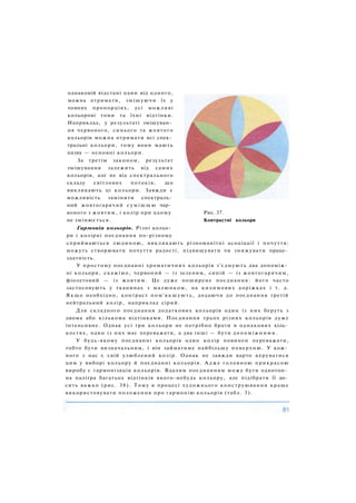 однаковій відстані один від одного,
можна отримати, змішуючи їх у
певних пропорціях, усі можливі
кольорові тони та їхні відтінки.
Наприклад, у результаті змішуван­
ня червоного, синього та жовтого
кольорів можна отримати всі спек­
тральні кольори, тому вони мають
назву — основні кольори.
За третім законом, результат
змішування залежить від самих
кольорів, але не від спектрального
складу світлових потоків, що
викликають ці кольори. Завжди є
можливість замінити спектраль­
ний жовтогарячий с у м і ш ш ю чер­
воного з жовтим, і колір при цьому Рис. 37.
не змінюється. Контрастні кольори
Гармонія кольорів. Різні кольо­
ри і колірні поєднання по-різному
сприймаються людиною, викликають різноманітні асоціації і почуття:
можуть створювати почуття радості, підвищувати чи знижувати праце­
здатність.
У простому поєднанні хроматичних кольорів з'єднують два допоміж­
ні кольори, скажімо, червоний — із зеленим, синій — із жовтогарячим,
фіолетовий — із жовтим. Це дуже поширене поєднання: його часто
застосовують у тканинах з малюнком, на килимових доріжках і т. д.
Якщо необхідно, контраст пом'якшують, додаючи до поєднання третій
нейтральний колір, наприклад сірий.
Для складного поєднання додаткових кольорів один із них беруть з
двома або кількома відтінками. Поєднання трьох різних кольорів дуже
інтенсивне. Однак усі три кольори не потрібно брати в однакових кіль­
костях, один із них має переважати, а два інші — бути допоміжними.
У будь-якому поєднанні кольорів один колір повинен переважати,
тобто бути визначальним, і він займатиме найбільшу поверхню. У кож­
ного з нас є свій улюблений колір. Однак не завжди варто керуватися
цим у виборі кольору й поєднанні кольорів. Адже головною прикрасою
виробу є гармонізація кольорів. Вдалим поєднанням може бути однотон­
на палітра багатьох відтінків якого-небудь кольору, але підібрати її до­
сить важко (рис. 38). Тому в процесі художнього конструювання краще
використовувати положення про гармонію кольорів (табл. 3).
 