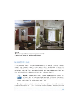 Рис. 38.
Приклади гармонійного поєднання різних кольорів
у оформленні інтер'єрів сучасних приміщень
Колір відіграє велику роль у нашому житті і діяльності, оточує і супро­
воджує нас усюди. Художники, архітектори, дизайнери розв'язують
композиційні задачі, пов'язані з кольором виробничого і суспільного
інтер'єрів, виставкового ансамблю тощо. Текстильники розуміють під
цим терміном засіб, який застосовується для фарбування.
Колір — це властивість тіл викликати те чи інше зорове від­
чуття згідно зі спектральним складом відбитого або випро­
мінюваного ними світла. Кольори поділяють на дві важливі
групи: ахроматичні й хроматичні (рис. 39).
До групи ахроматичних належать білий, сірий і чорний кольори.
Вони характеризуються лише кількістю відбитого світла або неоднаковим
 