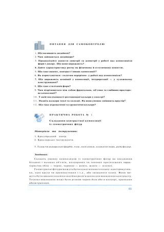 П И Т А Н Н Я Д Л Я С А М О К О Н Т Р О Л Ю
1. Що називають дизайном?
2. Чим займаються дизайнери?
3. Проаналізуйте поняття симетрії та асиметрії у роботі над композицією
форм і декору. Що вони виражають?
4. Дайте характеристику ритму як фізичному й естетичному поняттю.
5. Що таке акцент, контраст і нюанс композиції?
6. Як користуватися «золотим перерізом» у роботі над композицією?
7. Що виражають асоціації у композиції, інтерпретації — у художньому
конструюванні?
8. Що таке стилізація форм?
9. Чим відрізняються між собою фронтальна, об'ємна та глибинно-просторо­
ва композиції?
1 0 . У якій послідовності розташовані кольори у спектрі?
1 1 . Назвіть кольори теплі та холодні. Як вони умовно змінюють простір?
1 2 . Що таке ахроматичні та хроматичні кольори?
Матеріали та інструменти:
1. Креслярський папір.
2. Креслярські інструменти.
3. Гуаш чи акварельні фарби, туш, пензлики, плакатні пера, рейсфедер.
Завдання:
Складіть умовну композицію із геометричних фігур на поєднання
більших і менших о б ' є м і в , кольорових чи тонових протилежних харак­
теристик (біле — чорне, червоне — жовте, жовте — зелене).
Геометричні фігури можуть бути однотипового плану: одні трикутни­
ки, одні круги чи прямокутники і т.д., або змішаного плану. Вони мо­
жуть бути введені в композиційне розв'язання для виявлення контрасту.
Техніка виконання м о ж е бути різною чорно-біла або в кольорі, крапками
або штрихами.
Складання контрастної композиції
із геометричних фігур
П Р А К Т И Ч Н А Р О Б О Т А № 1
 