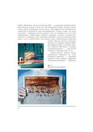 С Ш А ) . Проблема, яку має розв'язати NIF, — одержання дешевої енергії.
Ідея проекту полягає в тому, що 192 надпотужні лазери, націлені в одну
точку, мають згенерувати спалах світла у 500 терават (для порівняння це
приблизно 5 трильйонів ламп розжарювання). Спалах, однак, має бути
миттєвим — мільярдні частки секунди. Усе це потрібно для того, щоб
спровокувати термоядерну реакцію всередині золотого «наперстка»
об'ємом з горошину, куди закачають дейтерій із тритієм. Науковці вва¬
жають, що в майбутньому така реакція стане найдешевшим джерелом
енергії. Бюджет проекту становить
близько 4 мільярдів доларів С Ш А .
Експериментальну установку скла¬
ли в березні 2009 року, а перших
експериментальних результатів
очікують у 2010 році (рис. 3, а).
Інший проект, завдяки якому
намагаються вирішити ще одну
глобальну проблему, — загальний
перепис білків людини (офіційна
назва Human Proteome — «Протеом
Рис. 3.
Науково-дослідні проекти
 