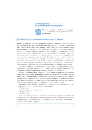 Основні поняття: художнє конструю-
стадії та аналіз художнього конс­
труювання.
Дизайн як наукова дисципліна вивчає комплекс проблем, що виникають
під час аналізу зв'язків і відносин системи «людина — виріб — середови­
ще». Результатом їхніх досліджень є розуміння сутності проектування
функціонально доцільних, технічно досконалих, економічно виправ­
даних і естетично виразних виробів, що утворюють у сукупності опти­
мальне предметне середовище для життєдіяльності людини. Особливо
важливим стає вивчення тих властивостей промислових виробів, що
виявляються в процесі експлуатації. Сукупність таких властивостей є
кінцевою метою створення виробу і відповідає критеріям оцінювання
його якості споживачем. До найважливіших споживчих властивостей
промислових виробів належать: суспільна доцільність, відповідність
призначенню, зручність експлуатації і ремонту, естетична значущість.
Вироби, створені за допомогою художнього конструювання, мають
відповідати сучасним вимогам, які ставить до них штучне предметне се­
редовище і які безперервно змінюються та вдосконалюються.
Аналіз споживчих властивостей, а також урахування сформованого в
суспільстві розуміння можливих засобів задоволення людських потреб
дають змогу сформулювати визначені вимоги щодо оцінювання якості
проектування і виробництва промислової продукції як вимоги дизайну.
Вони являють собою систему принципів і закономірностей, що відобра­
жають усю складність взаємин людини з предметним світом.
Комплекс вимог дизайну і сукупність споживчих властивостей ви­
робів можна умовно поділити на чотири групи:
соціальні;
утилітарно-функціональні;
ергономічні;
естетичні.
Для того щоб оцінити сукупність суспільно корисних властивостей
виробу-речі, потрібно врахувати групу вимог, пов'язаних із матеріальни­
ми витратами: одноразовими — на виробництво виробів і тривалими —
на його споживання і ремонт.
 