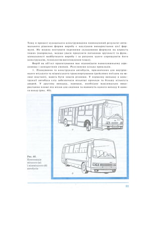 Тому в процесі художнього конструювання повноцінний результат опти­
мального рішення форми виробу є наслідком використання цієї фор­
мули. Не можна нехтувати окремими складовими формули на користь
інших (наприклад, менше уваги приділяти питанням зручності та функ­
ціональності майбутнього виробу і за рахунок цього спрощувати його
конструкцію, технологію виготовлення тощо).
Виріб як об'єкт проектування має відповідати навколишньому сере­
довищу і конкретним умовам. Розглянемо кілька прикладів.
1. Планування та конструкція автобусів, призначених для внутріш­
нього міського та міжміського транспортування (рейсових поїздок на ве­
ликі відстані), мають бути зовсім різними. У першому випадку в конс­
трукції автобуса слід забезпечити вільніші проходи та більшу кількість
дверей. У другому випадку, навпаки, необхідне максимальне вико­
ристання площі під місця для сидіння та наявність одного виходу й одно­
го входу (рис. 40).
 