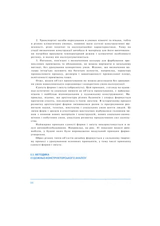 2. Транспортні засоби пересування в умовах півночі та півдня, тобто
в різних кліматичних умовах, повинні мати суттєві конструктивні від­
мінності, різні технічні та експлуатаційні характеристики. Тому на
стадії визначення конструкції автобуса й матеріалу для його виготовлен­
ня потрібно врахувати температурний режим і кліматичні особливості
регіону, в якому він експлуатуватиметься.
3. Питання, пов'язані з визначенням кольору для фарбування про­
мислових приміщень та обладнання, не можна вирішити в загальному
вигляді, без урахування конкретних умов. Відомо, що визначення ко­
льору інтер'єру залежить від багатьох аспектів, наприклад, характеру
промислового процесу, розмірів і завантаженості промислової площі,
освітленості приміщень тощо.
Отже, жоден об'єкт проектування не можна розглядати без урахуван­
ня умов навколишнього середовища і конкретних умов експлуатації.
Єдність форми і змісту (образність). Цей принцип, з огляду на худож­
ньо-естетичні та соціальні вимоги до об'єкта проектування, є найсклад­
нішим і найбільш відповідальним у художньому конструюванні. На­
приклад, відомо, що архітектура різних будинків і споруд формується
протягом століть, поєднуючись із їхнім змістом. В історичному процесі
розвитку архітектурні форми змінювалися разом із прогресивним роз­
витком науки, техніки, мистецтва і соціальних умов життя людей. Ці
зміни форм і зразків в утилітарних мистецтвах відбувалися головним чи­
ном з появою нових матеріалів і конструкцій, нових соціально-еконо­
мічних і побутових умов, унаслідок розвитку продуктивних сил суспіль­
ства.
Найширше принцип єдності форми і змісту використовується в га­
лузі автомобілебудування. Наприклад, на рис. 41 показані моделі авто­
мобілів, у будові яких було впроваджено модульний принцип формо­
утворення.
Образ різних типів об'єктів дизайну формується у складному творчо­
му процесі з урахуванням основних принципів, у тому числі принципу
єдності форми і змісту.
 