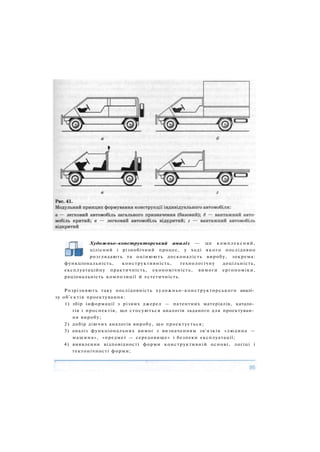 Художньо-конструкторський аналіз — це комплексний,
цілісний і різнобічний процес, у ході якого послідовно
розглядають та оцінюють досконалість виробу, зокрема:
функціональність, конструктивність, технологічну доцільність,
експлуатаційну практичність, економічність, вимоги ергономіки,
раціональність композиції й естетичність.
Розрізняють таку послідовність художньо-конструкторського аналі­
зу об'єктів проектування:
1) збір інформації з різних джерел — патентних матеріалів, катало­
гів і проспектів, що стосуються аналогів заданого для проектуван­
ня виробу;
2) добір діючих аналогів виробу, що проектується;
3) аналіз функціональних вимог з визначенням зв'язків «людина —
машина», «предмет — середовище» і безпеки експлуатації;
4) виявлення відповідності форми конструктивній основі, логіці і
тектонічності форми;
 