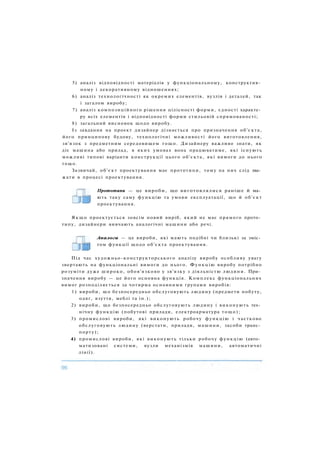5) аналіз відповідності матеріалів у функціональному, конструктив­
ному і декоративному відношеннях;
6) аналіз технологічності як окремих елементів, вузлів і деталей, так
і загалом виробу;
7) аналіз композиційного рішення цілісності форми, єдності характе­
ру всіх елементів і відповідності форми стильовій спрямованості;
8) загальний висновок щодо виробу.
Із завдання на проект дизайнер дізнається про призначення об'єкта,
його принципову будову, технологічні можливості його виготовлення,
зв'язок з предметним середовищем тощо. Дизайнеру важливо знати, як
діє машина або прилад, в яких умовах вона працюватиме, які існують
можливі типові варіанти конструкції цього об'єкта, які вимоги до нього
тощо.
Зазвичай, об'єкт проектування має прототипи, тому на них слід зва­
жати в процесі проектування.
Прототипи — це вироби, що виготовлялися раніше й ма­
ють таку саму функцію та умови експлуатації, що й об'єкт
проектування.
Я к щ о проектується зовсім новий виріб, який не має прямого прото­
типу, дизайнери вивчають аналогічні машини або речі.
Аналоги — це вироби, які мають подібні чи близькі за зміс­
том функції щодо об'єкта проектування.
Під час художньо-конструкторського аналізу виробу особливу увагу
звертають на функціональні вимоги до нього. Функцію виробу потрібно
розуміти дуже широко, обов'язково у зв'язку з діяльністю людини. При­
значення виробу — це його основна функція. Комплекс функціональних
вимог розподіляється за чотирма основними групами виробів:
1) вироби, що безпосередньо обслуговують людину (предмети побуту,
одяг, взуття, меблі та ін.);
2) вироби, що безпосередньо обслуговують людину і виконують тех­
нічну функцію (побутові прилади, електроарматура тощо);
3) промислові вироби, які виконують робочу функцію і частково
обслуговують людину (верстати, прилади, машини, засоби транс­
порту);
4) промислові вироби, які виконують тільки робочу функцію (авто­
матизовані системи, вузли механізмів машини, автоматичні
лінії).
 