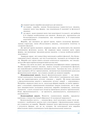 До першої групи виробів висуваються дві вимоги:
по-перше, вироби, якими безпосередньо користується людина,
повинні мати таку форму, яка відповідала б анатомії та фізіології
людини;
і по-друге, вони повинні мати такі властивості та якості, які робили
б їх справді необхідними для людини. Кожна річ, призначена для
безпосереднього споживання, має оцінюватися за її корисними
властивостями.
Вироби, що належать до другої групи, мають складнішу функціо­
нальну структуру, вони обслуговують людину, поєднуючи технічну та
споживчі функції.
До третьої групи належать знаряддя праці, що вимагають від людини
відповідних фізичних зусиль. Ці знаряддя праці повинні мати гарну
форму, що відповідає трудовим рухам людини, а також необхідні робочі
властивості.
Знаряддя праці, які самостійно виконують робочі функції, без безпо­
середньої участі людини, але під її контролем, належать до четвертої гру­
пи. Вироби цієї групи мають складні комплекси керування, які поєдну­
ються або просторово відокремлюються від них.
Однак слід мати на увазі, що наведена класифікація вимог спрощена.
Багато виробів навколо людини, мають складні і різноманітні функції,
які передбачають комбіноване використання. Залежно від того, до якої з
груп належить об'єкт проектування, визначається відповідний комплекс
функціональних вимог, які ставить дизайн до певного виробу.
Функціональний аналіз. Аналіз функціональних вимог — це визна­
чення соціального значення виробу, тобто облік і оцінювання всіх якос­
тей, що характеризують зв'язок «людина — виріб». Не менш важливим
у функціональному аналізі є виявлення зв'язку «виріб — середовище».
Потрібно звернути увагу на те, наскільки форма виробу за своїм характе­
ром і стильовим спрямуванням відповідає іншим елементам, які в про­
цесі використання складають комплекс виробів (наприклад, комплекс
елементів, з яких складається інтер'єр приміщень різного призначення).
Отже, функціональність — це зручність, раціональність, відповідність і
досконалість.
Композиційний аналіз. Поняття «композиція виробу, предмета»
пов'язане з поняттям їхньої образності й художньої виразності.
Композиційна якість — кінцева фаза, якої досягають лише після ре­
тельного і всебічного аналізу всіх утилітарних і функціональних вимог,
які ставились до виробу. Вироби повинні мати оригінальну композицію
і цілісність форми, але це не головне, бо конструкції всіх виробів
обов'язково мають відповідати їхнім функціональним вимогам.
 
