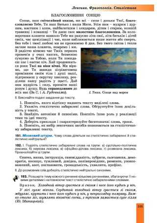 Лексика. Ф разеологія. Стилістика
БЛАГОСЛОВЕННЯ СОНЦЮ
Сонце, наш світосяйний князю, ми всі —сини і доньки Твої, благо­
словляємо Тебе. Ти наш Батько і наша Мати. Усім нам - мудрим і дур­
ням, маєтним і злим, пайбагатшим і злидарям, дітям і старим, кожній
травинці і комашці - Ти даєш своє милостиве благословення. За коло­
воротами планети навколо Тебе ми рахуємо літа свої, літа батьків і дітей
своїх, час цивілізації і час, коли наближається наше життя або смерть.
Без тебе і твоєї любові ми не проживемо й дня. Без твого світла і тепла
загине наша планета, помремо і ми.
З радістю вітаємо час Твоїх перших
променів у очах наших, безмежно
сумуємо за Тобою, коли Ти покида­
єш пас і настає піч. Хай продовжать­
ся роки Твої на віки вічні. Ми віри­
мо, що Ти завжди зігріватимеш
промінням своїм тіла і душі наші,
підтримаєш у скрутну хвилину, роз­
ділиш нашу радість у щасті. Дай
нам мудрість і силу, просвіти наші
розум і душу. Будь справедливим до
всіх нас (За С. і А. Руденками).
II. Виконайте подані завдання до тексту.
1. Поясніть, якого відтінку надають тексту виділені слова.
2. Укажіть стилістично забарвлені слова. Обґрунтуйте їхню доціль­
ність у тексті.
3. Знайдіть антоніми й сипопіми. Поясніть їхню роль у реалізації
теми та ідеї тексту.
4. Доберіть приклади і схарактеризуйте багатозначні слова, тропи.
5. Поясніть, як вибір лексичних засобів позначається на стилістично­
му забарвленні тексту.
181. М о з к о в и й ш т у р м . Чому слова діляться на стилістично забарвлені й сти­
лістично нейтральні?
182. І. Поділіть стилістично забарвлені слова на групи: а) суспільно-політична
лексика; б) наукова лексика; в) офіційно-ділова лексика; г) розмовна лексика.
Проаналізуйте ці групи.
Синтез, наказ, інструкція, самовідданість, зубрити, сьогодення, демо­
кратія, косинус, тужливий, довідка, напівпровідник, рюмсати, уповно­
важений, азот, постановити, громадськість, ухвалити, префікс.
II. До розмовних слів доберіть стилістично нейтральні синоніми.
183. Розширте тему кожного речення кількома реченнями, збагачуючи її но­
вими деталями і наповнюючи текст стилістично забарвленими словами.
З р а з о к . Холодний вітер грається зі снігом і несе його кудись у ніч.
У лісі гуляє віхола. Сердитий холодний вітер грається зі снігом,
жбурляє, крутить і несе його кудись у ніч, у непроглядну темряву. Важ­
ко стогне ліс, шумлять віковічні сосни, з тріском ламається сухе гілля
(Ю. Збанацький).
І. Тюха. Сонце над морем
105
 