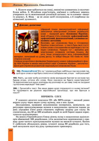 1. Білясте море сріблиться на сонці, непомітно зливаючись із молочно-
білим небом. 2. Мільйони комп’ютерів, пов’язані в глобальну мережу,
утворюють чи то велетенський усесвітній смітник, чи то елемент «вищо
го розуму». 3. Мова - це не лише засіб спілкування, а й скарбниця на­
ціональної духовності.
Лексика. Ф разеологія. Стилістика
Для в а с , д о п и т л и в і
Ш видкий пошук лексикографічної інформації
забезпечує електронний словник української
мови - лазерний диск «Словники України»,
який об’єднує п’ять словників: орфографічний,
орфоепічний, фразеологічний, словники си­
нонімів і антонімів.
Важливо, що словникова база в «Словниках
України» повнозв'язна - у тексті будь-якої статті
кожне слово є посиланням на відповідні статті в
інших словниках. Працює тут і звичайна для
електронних словників система пошуку. До
речі, якщо роздрукувати весь інформаційний
матеріал, записаний на цьому диску, то вийде більше 100 томів по 1000
сторінок кожний.
Словник розроблено фахівцями Українського мовно-інформаційного фон­
ду НАН України в межах масштабної серії «Словники України», започатко­
ваної для сприяння розвиткові національної словникової бази.
ф 184. Позмагайтеся! Хто за 1 хвилину добере найбільше пар синонімів так,
щоб одне слово в парі було стилістично забарвленим, а інше - нейтральним?
185. Уявіть, що вам треба розповісти своїм молодшим братам чи сестрам про
будову атома, клітини або слова. Якою лексикою ви будете користуватися?
Чи відрізнятиметься ваша розповідь від розповіді на цю саму тему на засіданні
гуртка юних науковців? Чим саме?
186. і. Прочитайте текст. Яка ваша думка щодо порушеного в ньому питання?
Чи підтримуєте ви рішення європейської організації, про яке йдеться в
тексті?
Б Е Р Е Ж ІТЬ С Л У Х
У кожного десятого власника CD- або МРЗ-плеєра - високий ризик
втрати слуху через надто гучну музику, яка з них лунає.
Дослідження, проведені незалежними експертами, засвідчили, що
регулярне прослуховування музики в навуш никах протягом години на
день упродовж п’яти років становить серйозну загрозу для слуху. За
статистикою, від 50 до 100 мільйонів людей по всій Європі щодня корис­
туються аудіоплеєрами.
На вимогу Європейського Союзу рівень шуму в навуш никах аудіопле-
єрів обмежений 100 децибелами, утім залишається занепокоєння з при­
воду дуже частого прослуховування музики на високій гучності. Багато
її любителів збільшують рівень гучності понад 89 децибелів для того,
щоб заглушити шум від руху громадського транспорту.
106
 