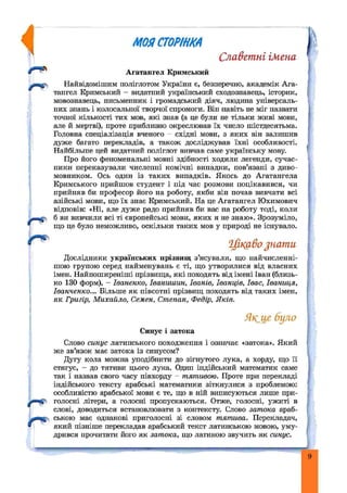 rU
МОЯСТОРІНКА
Славетні імена
Агатангел Кримський
Найвідомішим поліглотом України є, безперечно, академік Ага­
тангел Кримський - видатний український сходознавець, історик,
мовознавець, письменник і громадський діяч, людина універсаль­
них знань і колосальної творчої спромоги. Він навіть не міг назвати
точної кількості тих мов, які знав (а це були не тільки живі мови,
але й мертві), проте приблизно окреслював їх число шістдесятьма.
Головна спеціалізація вченого - східні мови, з яких він залишив
дуже багато перекладів, а також досліджував їхні особливості.
Найбільше цей видатний поліглот вивчав саме українську мову.
Про його феноменальні мовні здібності ходили легенди, сучас­
ники переказували численні комічні випадки, пов’язані з диво-
мовником. Ось один із таких випадків. Якось до Агатангела
Кримського прийшов студент і під час розмови поцікавився, чи
прийняв би професор його на роботу, якби він почав вивчати всі
азійські мови, що їх знає Кримський. На це Агатангел Юхимович
відповів: «Ні, але дуже радо прийняв би вас на роботу тоді, коли
б ви вивчили всі ті європейські мови, яких я не знаю». Зрозуміло,
що це було неможливо, оскільки таких мов у природі не існувало.
Дослідники українських прізвищ з’ясували, що иайчисленні-
шою групою серед найменувань є ті, що утворилися від власних
імен. Найпоширеніші прізвища, які походять від імені Іван (близь­
ко 130 форм), - Іваненко, Іваниіиин, Іванів, Іванців, Івас, Іваниця,
Іванченко... Більше як півсотні прізвищ походять від таких імен,
як Григір, М ихайло, Семен, Степан, Федір, Яків.
Слово синус латинського походження і означає «затока». Який
же зв’язок має затока із синусом?
Дугу кола можна уподібнити до зігнутого лука, а хорду, що її
стягує, - до тятиви цього лука. Один індійський математик саме
так і назвав свого часу півхорду - тятивою. Проте при перекладі
індійського тексту арабські математики зіткнулися з проблемою:
особливістю арабської мови є те, що в ній виписуються лише при-
^ —( голосні літери, а голосні пропускаються. Отже, голосні, ужиті в
слові, доводиться встановлювати з контексту. Слово затока араб-
ською має однакові приголосні зі словом тятива. Перекладач,
який пізніше перекладав арабський текст латинською мовою, уму­
дрився прочитати його як затока, що латиною звучить як синус.
Ц і к а в о з н а т и
Якще було
Синус і затока
9
 