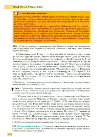 М орфологія. Стилістика
С Г Із глибин мовознавства
Уперше частини мови були виділені давньоіндійськими граматистами Яска
та Паніні (V ст. до н.е.), а європейська теорія частин мови сягає теоретичних
праць Арістотеля (IV ст. до н.е.), який виділив чотири групи: ім ’я, дієслово,
артикль і сполучник.
Аристарх Самофракійський і його учень Д ю нісій Ф ракійський (II ст. до н.е.)
уперше виділили вісім частин мови: ім'я, дієслово, прислівник, артикль, за­
йменник, прийменник, дієприкметник, сполучник. Прикметник був об'єд­
наний з іменником, бо в давньогрецькій мові вони мали спільну систему
відмінювання. Ця система частин мови була запозичена римськими вчени­
ми, які внесли до неї незначні зміни. Пізніше ця класифікація поширилася
на всі європейські, а згодом І на інші мови.
203. І. Спишіть речення, розкриваючи дужки. Визначте, до яких частин мови на­
лежать виділені слова. Підкресліть як члени речення ті з них, які є самостійними
частинами мови.
1. Стародавнє село Тухля - се була в(е,и)лика гірська оселя з двома
чи трьома пр(е,и)сілками, всього коло півтори тисячі душ (1. Франко).
2. На огороді коло броду барвінок не (з,с)ходить (Т. Шевченко). 3. І (до)
кінця свого віку Дж еря йшов проти панів (І. Нечуй Левицький). 4. М(е,и)-
ні аж страшно, як згадаю оту хатину край села (Т. Шевченко). 5. Хлоп­
чик відразу увійшов у друж нє коло своїх ровесників (І. Цюпа). 6. Він
стояв, а хвиля гралась (на)вкруги нього (М. Коцюбинський). 7. Кипариси
од ночі і до ранку все ш умлять і ш умлять (на)вкруги (В. Сосюра). 8. А я
піду на край світа... (Т. Шевченко). 9. На(в)коло - ворогів закрадливість
лукава (М. Рильський). 10. Я славлю життя людей, іцо дію ть на(в)коло
мене (О. Довженко).
II. Випишіть з поданих речень по одному іменнику, прикметнику, дієслову і вико­
найте їхній морфологічний розбір.
t 2 0 4 .1. Прочитайте речення, визначте випадки переходу слів з однієї частини
мови в іншу З'ясуйте, яких змін (лексичних, граматичних, синтаксичних)
зазнало кожне слово за такого переходу.
1. Кругом хати наче сто коней гасало, торохтіло оселею, жалібно стог­
нало в димарі (Панас Мирний). 2. Скажи «люблю* сьогодні й не чекай,
що буде ще і завтра, й післязавтра (Г. Дудка). 3. Я чую вашу колискову,
що долітає до зорі. Вона бентежить серце знову, як перша буква в буква­
рі... (М. Сингиївський). 4. І воїни в звитяжному поході на смерть стояли
тут за цілий світ (О. Гончар). 5. Місяць кинув ті підкови дідусеві-ковалю
і пішов собі в діброви, потемнівши від жалю (А. Малишко). 6. Поранений
глухо стогнав (Л. Смілянський). 7. Чиясь край ш ляху плаче наречена
(Л. Костенко). 8. Поранені перемовлялися через відкриті вікна (Г. Тю
тюнник). 9. Минуле не вернуть, не виправить минуле (В. Симоненко).
II. Зробіть письмовий синтаксичний розбір п'ятого речення.
205. Попрацюйт е в парах. І. Запишіть кожен окремо можливі варіанти кон­
струкцій на позначення часу. Обміняйтеся зошитами й перевірте один в одного,
чи всі можливі варіанти записано,
11Й
 