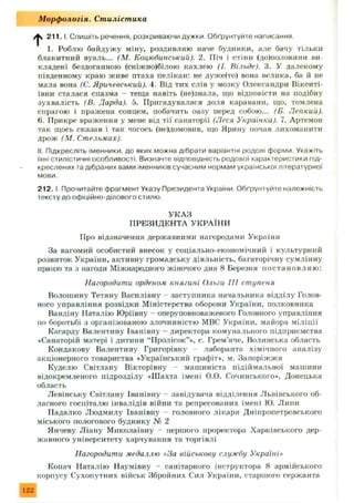 /|s 2 1 1 .1. Спишіть речення, розкриваючи дужки. Обґрунтуйте написання
1. Роблю байдуж у міну, роздивляю наче будинки, але бачу тільки
блакитний вуаль... (М. Коцюбинський). 2. Піч і стіни (до)половини ви­
кладені бездоганною (сніжно)білою кахлею (І. Вільде). 3. У далекому
південному краю живе птаха пелікан: не дуже(то) вона велика, ба й не
мала вона (С. Яричевський). 4. Від тих слів у мозку Олександри Вікенті-
ївни сталася спазма - теща навіть (не)знала, що відповісти на подібну
зухвалість (В. Дарда). 5. Пригадувалася доля каравани, що, томлена
спрагою і пражена сонцем, побачить оазу перед собою ... (Б. Лепкий).
6. Прикре враження у мене від тії санаторії (Леся Українки). 7. Артемон
так щось сказав і так чогось (не)домовив, що Ярину почав лихоманити
дрож (М. Стельмах).
II. Підкресліть іменники, до яких можна дібрати варіантні родові форми Укажіть
іхні стилістичні особливості. Визначте відповідність родової характеристики під­
креслених та дібраних вами іменників сучасним нормам української літературної
мови.
2 1 2 .1.Прочитайте фрагмент Указу Президента України Обґрунтуйте належність
тексту до офіційно-ділового стилю.
УКАЗ
ПРЕЗИДЕНТА УКРАЇНИ
Про відзначення державними нагородами України
За вагомий особистий внесок у соціально-економічний і культурний
розвиток України, активну громадську діяльність, багаторічну сумлінну
працю та з нагоди Міжнародного жіночого дня 8 Березня п остан ов л я ю :
Нагородити орденом княгині Ольги III ступеня
Волошину Тетяну Василівну - заступника начальника відділу Голов­
ного управління розвідки Міністерства оборони України, полковника
Вандіну Наталію Юріївну - оперуповноваженого Головного управління
по боротьбі з організованою злочинністю МВС України, майора м іліції
Касарду Валентину Іванівну —директора комунального підприємства
«Санаторій матері і дитини “Пролісок”», с. Грем’яче, Волинська область
Кондакову Валентину Григорівну - лаборанта хімічного аналізу
акціонерного товариства «Український графіт*, м. Запоріж ж я
Куделю Світлану Вікторівну - машиніста підіймальної машини
відокремленого підрозділу «Шахта імені О.О. Сочинського*. Донецька
область
Левінську Світлану Іванівну - завідувача відділення Львівського об­
ласного госпіталю інвалідів війни та репресованих імені Ю. Липи
Иадалко Людмилу Іванівну - головного лікаря Дніпропетровського
міського пологового будинку № 2
Янчеву Л іану М иколаївну - першого проректора Харківського дер­
жавного університету харчування та торгівлі
Нагородити медаллю «За військову службу Україні»
Копач Наталію Наумівну - санітарного інструктора 8 армійського
корпусу Сухопутних військ Збройних Сил України, старшого сержанта
М орф ологія. Ст иліст ика
122
 