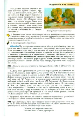 М орф ологія. Ст иліст ика
Уся долина заросла садками, не­
наче повилась густим хмелем. Кру­
гом села піднімаю ться спадисті горн
на три боки. Гори вкриті садками, а
там, вище, садки сходяться зі старим
дубовим лісом. Ліс обступає село,
наче густа зелена хмара. Серед того
зеленого моря на горбі неначе пливе
в зелених хвилях нова невеличка
біла церква з однією широкою банею
та тонкою дзвіницею (За І. Нечусм
Левицьким).
QII. Визначте роль дієслів теперішнього часу та іменниково-прикметникових
словосполучень в описі місцевості. З якою метою у виділеному реченні автор
уживає форму другої особи дієслів замість першої? Звірте свою відповідь з мір­
куванням, поданим нижче.
~ III. Усно перекажіть прочитане.
Міркуйте! За допомогою використання дієслів теперіш нього часу до­
сягається реалістичність і динамізм у змалюванні худож ньої картини.
Вони передають опис подій, розгортання д ії в часі, у певній послідовнос­
ті, конкретизують динамічну ознаку предметів, мають багато відтінків
у значенні, уживаються в переносному значенні. Насиченість тексту
іменниково-прикметниковими словосполученнями створює яскраве зо ­
рове вираження. Уживання форми другої особи дієслова замість першої
допомагає читачеві уявити себе на місці автора, пережити його відчуття
як власні.
2 2 1 .1Спишіть речення, вставляючи пропущені букви е або и. Обґрунтуйте на­
писання.
1. Дощі ваші дрібненькії вб..рутьгя в перли дрібні, поломляться яс­
ненькії бл..скавиці ваші срібні (Леся Українка). 2. І благословен я був
між золотим сонцем і з..леною зем лею (М. Коцюбинський)- 3. Красен
Дніпро під ясну погоду, коли вільно та рівно н..се крізь ліси і гори по­
внії води свої (М. Гоголь). 4. І в кожнім колосі тяж кім в..сняне сонце й
майський грім, і літній дощ , і ночі сині (М. Рильський). 5. Будь слав..н,
день багатого врожаю, прозоре небо, підіймайся вище (А. Малишко).
6. Чом ти, Дунай, став так смут..н, став так смут..н, каламут..н?
(Нар. творчість). 7. Люблю я осіннії квіти, прощ альну красу в.лорів, і
сині огол-.ні віти, і вітру холодного спів (В. Сосюра). 8. Я для геніїв гря­
дущ их поле дикеє орав (І. Франко). 9. Ти, земле наш а, рідная, святая.
Ти, Батьківщино люба, золотая (П. Тичина).
II Підкресліть прикметники, які надають мовленню піднесеності, урочистості.
У якій формі їх ужито: повній (стягненій, нестягненій) чи короткій?
222. Прочитайте вірш. Чому лірична героїня звертається до коханого то на «ти»,
то на «ви»? Які почуття передають ці займенники? Як у творі виявляється вну­
трішня сутність людини, її ставлення до інших людей?
Осінній день березами почавсь,
Різьбить печаль свої дереворити.
О. Кержнер. Сільська вулиця
127
 