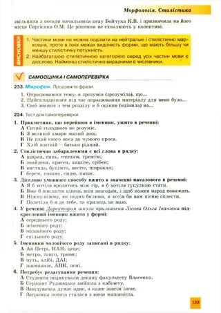 М орф ологія. Ст иліст ика
звільнила з посади начальника цеху Бойчука К .В. і призначила на його
місце Сергіенка О.М. Це рішення не схвалюють у колективі.
1. Частини мови не можна поділити на нейтральні і стилістично мар­
ковані. проте в їхніх межах виділяють форми, що мають більшу чи
меншу стилістичну потужність.
2. Найбагатшою стилістичною категорією серед усіх частин мови є
дієслово Найменш стилістично виразними є числівники.
САМООЦІНКА І САМОПЕРЕВІРКА
233. М і к р о ф о н . Продовжте фрази,
1. Опрацювавши тему, я зрозумів (зрозуміла), що...
2. Найскладніш им під час опрацювання матеріалу для мене було...
3. Свої знання з тем розділу я б оцінив (оцінила) на...
234. Тест для самоперевірки
1. П рикметник, т о перейш ов в іменник, ужито в реченні:
А Ситий голодного не розуміє.
Б 3 великої хмари малий дощ.
В Не пхай свого носа до чужого проса.
Г Хліб ж итній - батько рідний.
2. Стилістично забарвленими с всі слова в рядку:
А щ ирая, синь, спіш им, тремтю;
Б знайдена, красен, пишіте, срібен;
В вигляда, буцімто, несіте, широкая:
Г берем, позаяк, сидю , питає.
3. Дієслово умовного способу вжито в значенні наказового в реченні:
А Я б хотіла вродитись між гір, я б хотіла гуцулкою стати.
Б Вже б покласти кінець всім незгодам, і щоб кожен народ поважать.
В Н іж ну-ніж ну, як подих билини, я хотів би вам пісню сплести.
Г Полетіла б я до тебе, та крилець не маю.
4. У реченні Директором школи призначена Лісова Ольга Іванівна під­
креслений іменник вжито у формі:
А середнього роду;
Б жіночого роду;
В чоловічого роду;
Г спільного роду.
5. Іменники чоловічого роду записані в рядку:
А Ай-П етрі, ПАН, цеце;
Б метро, танго, трюмо;
В путь, алібі, ДАІ;
Г ш импанзе, АП К, поні.
6. П отребує редагування речення:
А Студенти подякували декану факультету Власенко.
Б Сержант Рудницька вийшла з кабінету.
В Завідувачка думає одне, а каж е зовсім інш е.
Г Затримка потяга сталася з вини маш иніста.
133
 