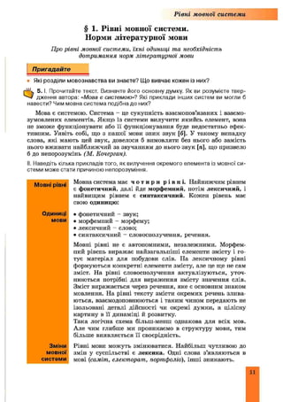 Рівні мовної системи
§ 1. Рівні мовної системи.
Норми літературної мови
Про рівні мовноі системи, їхні одиниці та необхідність
дотримання норм літературної мови
Пригадайте
• Які розділи мовознавства ви знаєте? Що вивчає кожен із них?
0 5. І, Прочитайте текст. Визначте його основну думку. Як ви розумієте твер­
дження автора: «Мова є системою»? Які приклади інших систем ви могли б
навести? Чим мовна система подібна до них?
Мова є системою. Система - це сукупність взаємопов’язаних і взаємо-
зумовлених елементів. Якщо із системи вилучити якийсь елемент, вона
не зможе функціонувати або її функціонування буде недостатньо ефек­
тивним. Уявіть собі, що з нашої мови зник звук [б]. У такому випадку
слова, які мають цей звук, довелося б вимовляти без нього або замість
нього вживати найближчий за звучанням до нього звук [я], що призвело
б до непорозумінь (М. Еочерган).
II. Наведіть кілька прикладів того, як вилучення окремого елемента із мовної си­
стеми може стати причиною непорозуміння.
Мовна система має ч о т и р и р і в н і . Найнижчим рівнем
є фонетичний, далі йде морфемний, потім лексичний, і
найвищим рівнем є синтаксичний. Кожен рівень має
свою одиницю:
• фонетичний - звук;
• морфемний - морфему;
• лексичний - слово;
• синтаксичний - словосполучення, речення.
Мовні рівні не є автономними, незалежними. Морфем­
ний рівень виражає пайзагальпіш і елементи змісту і го­
тує матеріал для побудови слів. На лексичному рівні
формуються конкретні елементи змісту, але це ще не сам
зміст. На рівні словосполучення актуалізуються, уточ­
нюються потрібні для вираження змісту значення слів.
Зміст виражається через речення, яке є основним знаком
мовлення. На рівні тексту змісти окремих речень злива­
ються, взаємодоповнюються і таким чином передають не
ізольовані деталі дійсності чи окремі думки, а цілісну
картину в її динаміці й розвитку.
Така логічна схема більш-менш однакова для всіх мов.
Але чим глибше ми проникаємо в структуру мови, тим
більше виявляється її своєрідність.
Рівні мови можуть змінюватися. Найбільш чутливою до
змін у суспільстві є лексика. Одні слова з’являються в
мові (саміті, електорат, портфоліо), інш і зникають.
Мовні рівні
Одиниці
мови
Зміни
мовної
системи
11
 