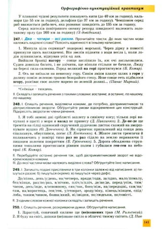 Орфографічно пункт уаційний практ икум
У плаванні чудові результати показують кити (до 40 км за годину), каль­
мари (до 55 км за годину), дельфіни (до 37 км за годину). Чемпіоном серед
риб вважається риба-меч, яка розвиває швидкість до 135 км за годину.
Серед жителів повітряного океану рекорд швидкості належить золо­
тавому орлу (до 160 км за годину) (З довідника).
2 4 7 .1. Д ва чотири - в сі ра зо м . Прочитайте тексти. До яких частин мови
належать виділені слова? Поясніть відмінності в їхньому написанні.
1. Минула ціла седмиця* подорожі морської. Через дірку в помості
крикнули щось наглядачеві. Він звелів підняти з води весла і, коли ло-
дія зупинилася, відкував усіх од лав.
Вийшли бранці нагору - сонце засліпило їх , аж очі засльозилися.
Суден довкола багато, і не злічити, ще ніколи стільки не бачили. Люду
на березі сила-силенна. Город великий на горі простягнувся (Б. Комар).
2. Ось ви виїхали на невисоку гору. Синім змієм плазує ш лях з гори у
долину поміж зеленою травою безкрайого степу. Ясне сонце геть підбилося
вгору, розсіває своє золоте марево по зеленій долині... (Панас Мирний).
*Седмйця - тиждень.
II. Складіть і запишіть речення з такими словами: востаннє, в останнє, по нашому,
по-нашому.
2 4 8 .1. Спишіть речення, виділяючи комами, де потрібно, дієприкметникові та
дієприслівникові звороти. Обґрунтуйте умови відокремлення цих конструкцій.
Підкресліть звороти як члени речення.
1. Я тобі зимові дні сріблясті заплету в сивіючу косу; тільки зорі ви­
купані в щасті з моря я назад не принесу (Д. Павличко). 2. Де-не-де ще
тремтів на гілці одинокий скручений дудочкою листок схож ий на зморш ­
кувате вушко (О. Донченко). 3. Як сірничок припалений від сонця день
спалахнув, обвуглився, погас (Л. Костенко). 4. Ж овте листя тремтячи й
коливаючись у повітрі тихо раз по раз сідало на землю вкриваючи її
пишним золотим покриттям (Б. Грінченко). 5. Дорога обсадж ена струн­
кими тополями простяглася рівним полем і губилася ген-ген на небо­
краї (Б. Комар).
II. Перебудуйте останнє речення так, щоб дієприкметниковий зворот не відо­
кремлювався комами.
III. До якої частини мови належать виділені слова? Обґрунтуйте їхнє написання
2 4 9 .1 Запишіть подані прислівники в три колонки залежно від написання: а) пи­
шуться разом: б) пишуться окремо; в) пишуться через дефіс.
Д о/пізна, день/у/день, на/четверо, вряди/годи, за/одно, мало/помалу,
без/кінця, раз/по/раз, в/нічию, пліч/о/пліч, де/не/де, перед/усім , тим /
часом, десь/інде, в/основному, сяк/так, босо/н іж , на/передодні, сам /н а/
сам, на/вгіростець, ген/ген, у/стократ, зроду/віку, кінець/кінцем, сп ід /
лоба, таким/чином, бозна/який, ні/звідки, по/людськи, по/совісті.
II. З одним словом кожної колонки складіть і запишіть речення.
250. І. Спишіть речення, розкриваючи дужки. Обґрунтуйте написання.
1. Здрастуй, сонячний килиме ще (не)кошених трав (М. Рильський).
2. Я буду на світі, допоки (не)знане світло в обличчі твоєму світить (Д. Пав
141
 