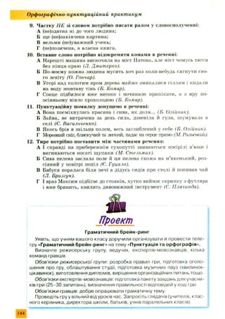 9. Частку Н Е зі словом потрібно писати разом у словосполученні:
А (не)здатна ні до чого людина:
Б ще (не)закінчена картина;
В вельми (не)уважний учень;
Г (не)позичена, а власна книга.
10. Вставне слово потрібно відокремити комами в реченні:
А Нарешті машина вискочила на міст ІІатона, але міст чомусь тягся
без кінця-краю (Л. Дмитерко).
Б По-моєму кожна людина мусить хоч раз коли-небудь сягнути сво­
го зеніту (О. Гончар).
В Угорі над колотим яром дерева м айж е змикалися гіллям і кидали
на воду жовтаву тінь (Б. Комар).
Г Сонце підбилося вже високо і починало припікати, а з яру по-
осінньому віяло прохолодою (Б. Комар).
11. П унктуаційну помилку допущено в реченні:
А Вона посміхнулась красива і сива, як доля... (Б. Олійник).
Б Зайва, не витрачена за день сила, дзвеніла й гула, ш умувала в
селі (С. Васильченко).
В Якось брів я звільна полем, весь заглиблений у себе (Б. Олійник).
Г Морозний сніг, блискучий та легкий, падає на серце прямо (М. Рильський).
12. Тире потрібно поставити між частинами речення:
А І справді на прибережнім сухопутті звиваються посірілі в’юни і
вигинаються носаті щ упаки (М. Стельмах).
Б Сива пелена заслала поле й ця пелена схож а на м’якенький, роз­
сіяний у повітрі попіл (Є. Гуцало).
В Бабуся поралася біля печі а дідусь сидів при столі й попивав чай
(Л. Б р и лу п).
Г І враз Максим підбігає до стояків, хутко виймає скрипку з футляра
і вже бринить, квилить дивовижний інструмент (С. Плачинда).
О рф ограф ічно-пункт уаційний практ икум
Проект
Граматичний брейн-ринг
Уявіть, що учням вашого класу доручили організувати й провести теле-
гру «Граматичний брейн-ринг» на тему «Пунктуація та орфографія».
Визначте режисерську групу, ведучих, експертів-мовознавців, кілька
команд гравців.
Обов'язки режисерської групи: розробка правил гри, підготовка оголо­
шення про гру, облаштування студії, підготовка музичних пауз (хвилинок-
цікавинок), виготовлення дипломів, вирішення організаційних питань тощо.
Обов'язки експертів-мовознавців: підготовка пакету завдань для учасни­
ків гри (25-30 запитань), визначення правильності відповідей у ході гри.
Обов'язки гравців: добре опрацювати граматичну тему
Проведіть гру у вільний від уроків час. Запросіть глядачів (учителів, клас­
ного керівника, директора школи, батьків, учнів паралельних класів),
144
 
