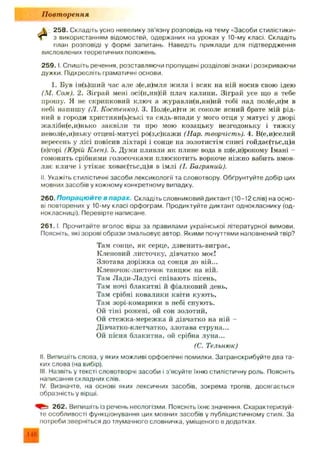 П овт орення
А. 258. Складіть усно невелику зв'язну розповідь на тему «Засоби стилістики»
Чі з використанням відомостей, одержаних на уроках у 10-му класі. Складіть
план розповіді у формі запитань. Наведіть приклади для підтвердження
висловлених теоретичних положень.
2 5 9 .1. Спишіть речення, розставляючи пропущені розділові знаки і розкриваючи
дужки. Підкресліть граматичні основи.
1. Був ін(ь)ший час але з(е,и)мля жила і всяк на ній носив свою ідею
(М. Сом). 2. Зіграй мені осі(н,нн)ій плач калини. Зіграй усе що я тебе
прошу. Я не скрипковий ключ а журавли(н,нн)ий тобі над пол(е,и)м в
небі напиш у (Л. Костенко). 3. ГІол(е,и)ти ж соколе ясний брате мій рід­
ний в городи християн(ь)ські та сядь-впади у мого отця у матусі у дворі
жалібн(е,и)нько заквіли та про мою козацьку незгодоньку і тяж ку
невол(е,и)ньку отцеві-матусі ро(з,с)кажи (Нар. творчість). 4. В(е,и)селий
вересень у лісі повісив ліхтарі і сонце на золотистім списі гойдає(тьс,ц)я
(в)горі (Юрій Клен). 5. Думи пливли як плине вода в ш(е,и)рокому Імані -
гомонить срібними голосочками плюскотить воркоче ніж но вабить вмов­
ляє кличе і утікає ховає(тьс,ц)я в імлі (1. Багряний).
II. Укажіть стилістичні засоби лексикології та словотвору. Обґрунтуйте добір цих
мовних засобів у кожному конкретному випадку.
260. Попрацюйт е в парах. Складіть словниковий диктант (10-12 слів) на осно­
ві повторених у 10-му класі орфограм. Продиктуйте диктант однокласнику (од­
нокласниці). Перевірте написане.
2 6 1 .1. Прочитайте вголос вірш за правилами української літературної вимови.
Поясніть, які зорові образи змальовує автор. Якими почуттями наповнений твір?
Там сонце, як серце, дзвенить-виграє,
Кленовий листочку, дівчатко моє!
Злотава доріж ка од сонця до вій...
Кленочок-листочок танцює на ній.
Там Л ади-Л адусі співають пісень,
Там ночі блакитні й фіалковий день,
Там срібні ковалики квіти кують.
Там зорі-комарики в небі снують.
Ой тіні рожеві, ой сон золотий,
Ой стеж ка-мереж ка й дівчатко на ній -
Дівчатко-клетчатко, злотава струна...
Ой пісня блакитна, ой срібна луна...
(С. Тельнюк)
II. Випишіть слова, у яких можливі орфоепічні помилки. Затранскрибуйте два та­
ких слова (на вибір).
III. Назвіть у тексті словотворчі засоби і з'ясуйте їхню стилістичну роль. Поясніть
написання складних слів.
IV. Визначте, на основі яких лексичних засобів, зокрема тропів, досягається
образність у вірші.
262. Випишіть із речень неологізми. Поясніть їхнє значення. Схарактеризуй­
те особливості функціонування цих мовних засобів у публіцистичному стилі. За
потреби зверніться до тлумачного словничка, уміщеного в додатках.
146
 