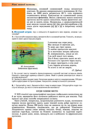 Рівні мовної системи
Щоправда, основний словниковий склад змінюється
повільно. За даними американського мовознавця М. Сво-
деша, за 1000 років змінюється 20 % слів основного
словникового фонду. Повільніше за словниковий склад
змінюється фонетика. Зміни у фонетиці важко помітити
протягом життя одного покоління. Однак фонетичні змі­
ни все ж мають місце. Наприклад, у давньоукраїнській
мові зникли голосні звуки [ъ] і [ь], звук [ь] перейшов у [і],
стало діяти чергування [о], [є] з [і] в закритому складі
тощо.
6. М о з к о в и й штурм. Що є спільного й відмінного між звуком, словом і ре­
ченням?
7 .1. Прочитайте виразно вірш, визначте його основний мотив. Поясніть, як ви ро­
зумієте зміст двох перших рядків.
І кохання має пори року,
Має вихідні й святкові дні,
То воно дає гіркі уроки,
То майне прощально вдалині.
То в життєвих нетрях заблукає
Й, повернувшись, упаде до ніг.
І на всій землі того немає,
Хто б йому простить цього не міг.
Скільки сліз пролито через нього,
Та вирує пристрасть в нім яка!
І хоч терном встелена дорога,
Та ніхто із неї не зверта.
(Г. Дудка)
II. На основі тексту покажіть функціонування в мовній системі чотирьох рівнів.
Наведіть приклади одиниць кожного рівня. Який із рівнів реалізується лише в
усному мовленні?
III. Запишіть вірш піддиктовку. Написане уважнозвіртез надрукованим. Обґрун­
туйте орфограми та пунктограми. Накресліть схему останнього речення.
8. I. Прочитайте текст. Визначте його тему та мікротеми. Обґрунтуйте поділ тек­
сту на абзаци. До якого стилю мовлення він належить?
КУДИ ПЛИВЕ МІСТО
У XIX столітті про катастрофічні наслідки глобального потепління ще
й не чули, вважаючи його початком райського життя для землян. Тоді
мріяли про різні способи покращення клімату.
Один учений, наприклад, запропонував розтопити льоди, посипавши
чорним пилом арктичну кригу, адже темний колір добре притягує со­
нячну енергію. Понад 100 років тому не зважали на те, що рівень води
підвищиться. Навпаки, сподівалися, що на узбережжі Північного
Льодовитого океану стане значно тепліше. Отоді, мовляв, людство не
знатиме горя-біди, сіятиме на Півночі пшеничку та садитиме карто­
пельку. А рясні дощі, може, випадуть аж в азійських та африканських
пустелях.
М. Алексоматі.
Побачення (фрагмент)
 
