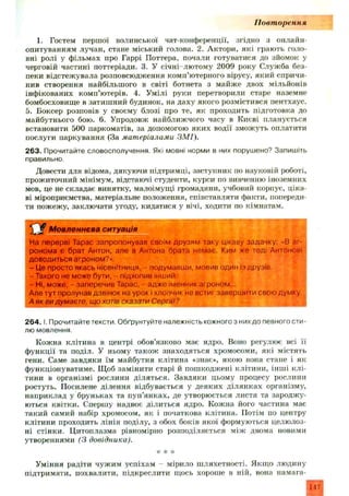 П овт орення
1. Гостем першої волинської чат-конференції, згідно з онлайн-
опитуванням лучан, стане міський голова. 2. Актори, які грають голо­
вні ролі у ф ільмах про Гаррі Поттера, почали готуватися до зйомок у
черговій частині поттеріади. 3. У січні-лю тому 2009 року Служба без­
пеки відстежувала розповсюдження комп’ютерного вірусу, який спричи­
нив створення найбільшого в світі ботнета з майж е двох мільйонів
інфікованих комп’ютерів. 4. Умілі руки перетворили старе наземне
бомбосховище в затиш ний будинок, на даху якого розмістився пентхаус.
5. Боксер розповів у своєму блозі про те, як проходить підготовка до
майбутнього бою. 6. Упродовж найближчого часу в Києві планується
встановити 500 паркоматів, за допомогою яки х водії зможуть оплатити
послуги паркування (За мат еріалами ЗМ І).
263. Прочитайте словосполучення. Які мовні норми в них порушено? Запишіть
правильно.
Довести для відома, дякуючи підтримці, заступник по науковій роботі,
прожиточний мінімум, відстаючі студенти, курси по вивченню іноземних
мов, це не складає винятку, малоімущі громадяни, учбовий корпус, ціка­
ві міроприємства, матеріальне положення, співставляти факти, попереди­
ти пожежу, заклю чати угоду, кидатися у вічі, ходити по кімнатам.
Мовленнєва ситуація
На перерві Тарас запропонував своїм друзям таку цікаву задачку; «В аг­
ронома є брат Антон, але в Антона брата немає. Ким же тоді Антонові
доводиться агроном?».
- Це просто якась нісенітниця, - подумавши, мовив один із друзів.
- Такого не може бути, - підхопив інший.
- Ні, може, - заперечив Тарас, - адже іменник агроном...
Але тут пролунав дзвінок на урок і хлопчик не встиг завершити свою думку.
А як видумаєте, що хотів сказати Сергій?
2 6 4 .1. Прочитайте тексти. Обґрунтуйте належність кожного з них до певного сти­
лю мовлення.
Кожна клітина в центрі обов’язково має ядро. Воно регулює всі її
ф ункції та поділ. У ньому також знаходяться хромосоми, які містять
гени. Саме завдяки їм майбутня клітина «знає», якою вона стане і як
функціонуватиме. Щоб замінити старі й пошкоджені клітини, інш і клі­
тини в організмі рослини діляться. Завдяки цьому процесу рослини
ростуть. Посилене ділення відбувається у деяких ділянках організму,
наприклад у бруньках та пуп’янках, де утворюється листя та зароджу­
ються квітки. Спершу надвоє ділиться ядро. Кожна його частина має
такий самий набір хромосом, як і початкова клітина. Потім по центру
клітини проходить лінія поділу, з обох боків якої формуються целюлоз­
ні стінки. Цитоплазма рівномірно розподіляється між двома новими
утвореннями (3 довідника).
* * *
Уміння радіти чужим успіхам мірило ш ляхетності. Якщ о людину
підтримати, похвалити, підкреслити щось хороше в ній, вона намага-
147
 