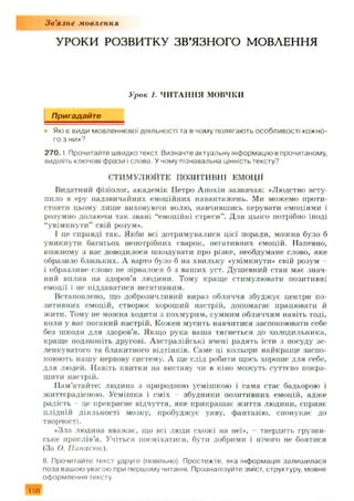 Зв'язне мовлення
У Р О КИ РО ЗВИ ТКУ ЗВ’ЯЗНОГО М О ВЛЕН Н Я
Урок 1. ЧИТАННЯ МОВЧКИ
Пригадайте
Які є види мовленнєвої діяльності та в чому полягають особливості кожно­
го з них?
2 7 0 .1. Прочитайте швидко текст Визначте актуальну інформацію в прочитаному,
виділіть ключові фрази і слова. У чому пізнавальна цінність тексту?
СТИМУЛЮЙТЕ ПОЗИТИВНІ ЕМОЦІЇ
Видатний фізіолог, академік Петро А нохін зазначав: «Людство всту­
пило в еру надзвичайних емоційних навантажень. Ми можемо проти­
стояти цьому лиш е виховуючи волю, навчившись керувати емоціями і
розумно долаючи так звані “емоційні стреси”. Для цього потрібно іноді
“увімкнути” свій розум».
І це справді так. Якби всі дотримувалися цієї поради, можна було б
уникнути багатьох непотрібних сварок, негативних емоцііі. Напевно,
кожному з вас доводилося шкодувати про різке, необдумане слово, яке
образило близьких. А варто було б на хвильку «увімкнути* свій розум
і образливе слово не зірвалося б з ваших уст. Душ евний стан має знач­
ний вплив на здоров’я людини. Тому краще стимулювати позитивні
емоції і не піддаватися негатнвним.
Встановлено, що доброзичливий вираз обличчя збудж ує центри по­
зитивних емоцій, створює хороший настрій, допомагає працювати й
ж ити. Тому не можна ходити з похмурим, сумним обличчям навіть тоді,
коли у вас поганий настрій. Кожен мусить навчитися заспокоювати себе
без шкоди для здоров’я. Якщо рука ваша тягнеться до холодильника,
краще подзвоніть другові. Австралійські вчені радять їсти з посуду зе­
ленкуватого та блакитного відтінків. Саме ці кольори найкраще заспо­
коюють нашу нервову систему. А ще слід робити щось хороше для себе,
для людей. Навіть квитки на виставу чи в кіно можуть суттєво покра­
щити настрій.
Пам’ятайте: людина з природною усміш кою і сама стає бадьорою і
життєрадісною. Усмішка і сміх збудники позитивних емоцій, адж е
радість це прекрасне відчуття, яке прикрашає життя людини, сприяє
плідній діяльності мозку, пробудж ує уяву, фантазію, спонукає до
творчості.
«Зла людина вважає, що всі люди схож і на неї», - твердить грузин­
ське прислів’я. Учіться посміхатися, бути добрими і нічого не боятися
(За О. Ііанасюк).
II. Прочитайте текст удруге (повільно). Простежте, яка інформація залишилася
поза вашою увагою при першому читанні. Проаналізуйте зміст, структуру, мовне
оформлення тексту.
 