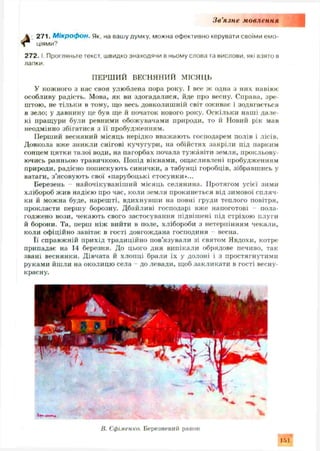 З в ’язн е мовлення
 271. М ікроф он. Як, на вашу думку, можна ефективно керувати своїми емо-
^ ціями?
2 7 2 .1. Прогляньте текст, швидко знаходячи в ньому слова та вислови, які взято в
лапки.
ПЕРШ ИЙ ВЕСНЯНИЙ МІСЯЦЬ
У кожного з нас своя улюблена пора року. І все ж одна з них навіює
особливу радість. Мова, як ви здогадалися, йде про весну. Справа, зре­
штою, не тільки в тому, що весь довколиш ній світ оживає і зодягається
в зело; у давнину це був ще й початок нового року. Оскільки наші дале­
кі пращури були ревними обожувачами природи, то й Новий рік мав
неодмінно збігатися з її пробудженням.
Перший весняний місяць нерідко вважають господарем полів і лісів.
Довкола вже зникли снігові кучугури, на обійстях заяріли під парким
сонцем цятки талої води, на пагорбах почала тужавіти земля, прокльову­
ючись ранньою травичкою. Попід вікнами, ощ асливлені пробудженням
природи, радісно попискують синички, а табунці горобців, зібравшись у
ватаги, з ’ясовують свої «парубоцькі стосунки»...
Березень - найочікуваніш ий місяць селянина. Протягом усієї зими
хлібороб ж ив надією про час, коли земля прокинеться від зимової спляч­
ки й можна буде, нарешті, вдихнувши на повні груди теплого повітря,
прокласти першу борозну. Дбайливі господарі вже напоготові - пола­
годжено вози, чекають свого застосування підвіш ені під стріхою плуги
й борони. Та, перш ніж вийти в поле, хлібороби з нетерпінням чекали,
коли офіційно завітає в гості довгождана господиня - весна.
Її справжній прихід традиційно пов’язували зі святом Явдохи, котре
припадає на 14 березня. До цього дня випікали обрядове печиво, так
звані веснянки. Дівчата й хлопці брали їх у долоні і з простягнутими
руками йшли на околицю села - до левади, щоб закликати в гості весну-
красну.
В. Єфіменко. Березневий ранок
1Г>1
 