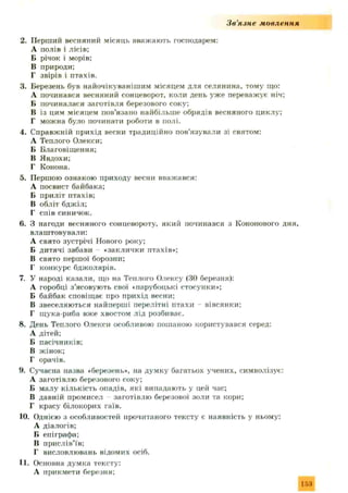 З в ’я зн е мовлення
2. Перший весняний місяць вважають господарем:
А полів і лісів;
Б річок і морів;
В природи;
Г звірів і птахів.
3. Березень був найочікувянішим місяцем для селянина, тому що:
А починався весняний сонцеворот, коли день уж е переважує ніч;
Б починалася заготівля березового соку;
В із цим місяцем пов’язано найбільш е обрядів весняного циклу;
Г можна було починати роботи в полі.
4. Справжній прихід весни традиційно пов’язували зі святом:
А Теплого Олекси;
Б Благовіщення;
В Я вдохи;
Г Конона.
5. Першою ознакою приходу весни вважався:
А посвист байбака;
Б приліт птахів;
В обліт бджіл;
Г спів синичок.
6. З нагоди весняного сонцевороту, який починався з Кононового дня,
влаштовували:
А свято зустрічі Нового року;
Б дитячі забави «заклички птахів»;
В свято першої борозни;
Г конкурс бджолярів.
7. У народі казали, що на Теплого Олексу (ЗО березня):
А горобці з ’ясовують свої «парубоцькі стосунки»;
Б байбак сповіщає про прихід весни;
В звеселяються найперші перелітні птахи вівсянки;
Г щука-риба вже хвостом лід розбиває.
8. День Теплого Олекси особливою пошаною користувався серед:
А дітей;
Б пасічників;
В жінок;
Г орачів.
9. Сучасна назва «березень», на дум ку багатьох учених, символізує:
А заготівлю березового соку;
Б малу кількість опадів, які випадають у цей час;
В давній промисел заготівлю березової золи та кори;
Г красу білокорих гаїв.
10. Однією з особливостей прочитаного тексту є наявність у ньому:
А діалогів;
Б епіграфа;
В прислів’їв;
Г висловлювань відомих осіб.
11. Основна думка тексту:
А прикмети березня;
 
