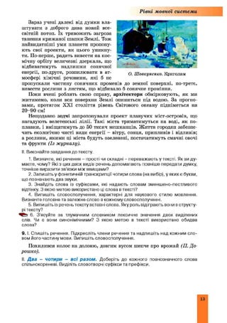 Рівні мовної системи
Зараз учені далекі від думки вла­
штувати з доброго дива новий все­
світній потоп. їх тривожить загроза
танення крижаної ш апки Землі. Тож
найвидатніші уми планети пропону­
ють свої проекти, як цього уникну­
ти. По-перше, радять вивести на кос­
мічну орбіту величезні дзеркала, що
відбиватимуть надлиш ки сонячної
енергії, по-друге, розпилювати в ат­
мосфері хімічні речовини, які б не
пропускали частину сонячних променів до земної поверхні, по-третє,
вивести рослини з листям, що відбивало б сонячне проміння.
Поки вчені роблять свою справу, архітектори обмірковують, як ми
житимемо, коли вся поверхня Землі опиниться під водою. За прогно­
зами, протягом XXI століття рівень Світового океану підніметься на
20-90 см!
Нещодавно зодчі запропонували проект плавучих міст-островів, що
нагадують велетенські лілії. Такі міста триматимуться на воді, як по­
плавки, і вміщатимуть до 50 тисяч мешканців. Ж иття городян забезпе­
чать екологічно чисті види енергії - вітру, сонця, припливів і відливів;
а рослини, якими ці міста будуть озеленені, постачатимуть смачні овочі
та фрукти (Із журналу).
II. Виконайте завдання до тексту.
1. Визначте, які речення - прості чи складні - переважають у тексті. Як ви ду­
маєте, чому? Які з цих двох видів речень допомагають повніше передати думку,
точніше виразити зв’язки між явищами?
2. Запишіть у фонетичній транскрипції чотири слова (на вибір), у яких е букви,
що позначають два звуки.
3. Знайдіть слова із суфіксами, які надають словам зменшено-пестливого
відтінку. З якою метою використано ці слова в тексті?
4. Випишіть словосполучення, характерні для наукового стилю мовлення.
Визначте головне та залежне слово в кожному словосполученні.
5. Випишіть із реченьтексту вставні слова. Яку роль відіграють вони в структу­
рі тексту?
6. З’ясуйте за тлумачним словником лексичне значення двох виділених
слів. Чи е вони синонімічними? З якою метою в тексті використано обидва
слова?
9. І. Спишіть речення. Підкресліть члени речення та надпишіть над кожним сло­
вом його частину мови. Випишіть словосполучення.
Похилився колос на долоню, довгим вусом шепче про врожай (П. До-
роїико).
II. Д ва - чотири - всі разом . Доберіть до кожного повнозначного слова
спільнокореневі. Виділіть словотворчі суфікси та префікси.
О. Ш овкуненко. Криголам
13
 