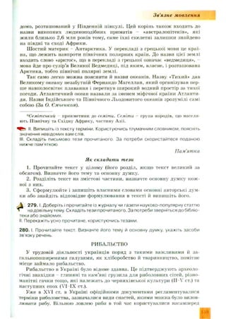 Зв'язне мовлення
домо, розташований у Південній півкулі. Цей корінь також входить до
назви викопних людиноподібних приматів «австралопітеків», які
ж или близько 2,6 млн років тому, саме їхні скелетні залиш ки знайдено
на півдні та сході Африки.
Ш остий материк - А нтарктика. У перекладі з грецької мови це краї­
на. що леж ить навпроти північних полярних країн. До назви цієї землі
входить слово «арктос», що в перекладі з грецької означає «ведмедиця»,
мова йде про сузір’я Великої Ведмедиці, під яким, власне, і розташована
А рктика, тобто північні полярні землі.
Так само легко можна пояснити й назви океанів. Назву «Тихий» дав
Великому океану незабутній Фернандо М агеллан, який організував пер­
ше навколосвітнє плавання і перетнув ш ирокий водний простір за тихої
погоди. А тлантичний океан назвали за іменем міфічної країни Атланти-
ди. Назви Індійського та Північног о Льодовитого океанів зрозумілі самі
собою (За О. Ємченком).
*Семітськиіі прикметник до семіти. Семіти - група народів, що населя­
ють Північну та Східну Африку, частину Азії.
II. Випишіть із тексту терміни. Користуючись тлумачним словником, поясніть
значення невідомих вам слів.
III. Складіть письмово тези прочитаного За потреби скористайтеся поданою
нижче пам'яткою.
1. Прочитайте текст у цілому (його розділ, якщ о текст великий за
обсягом). Визначте його тему та основну думку.
2. Розділіть текст на змістові частини, визначте основну думку кож ­
ної з них.
3. Сформулюйте і запиш іть власними словами основні авторські дум­
ки або знайдіть відповідне формулювання в тексті й випиш іть його.
2 7 9 .1. Доберіть і прочитайте із журналу чи газети науково-популярну статтю
на довільну тему. Складіть тези прочитаного. За потреби зверніться до бібліо­
теки або знайомих.
II. Перекажіть усно прочитане, користуючись тезами.
2 8 0 .1.Прочитайте текст. Визначте його тему й основну думку, укажіть засоби
зв язку речень.
У трудовій діяльності українців поряд з такими важливими й за-
гальнопоширеними галузями, як хліборобство й тваринництво, помітне
місце займало рибальство.
Рибальство в Україні було відоме здавна. Це підтверджують археоло­
гічні знахідки глиняні та кам'яні грузила для риболовних сітей, різно­
манітні гачки тощо, які належ ать до черняхівської культури (II—V ст.) та
наступних епох (VI IX ст.).
Уже в XVI ст. в Україні офіційними документами регламентувалися
терміни риболовства, зазначалися види снастей, якими можна було вилов­
лювати рибу. Вільною ловлею риби в той час користувалися насамперед
П ам'ятка
Як складати тези
РИБАЛЬСТВО
109
 
