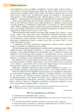 Зв'язне мовлення
привілейовані класи та дрібні підприємці. Селяни рибу ловили потай, у
вільний від сільськогосподарських робіт час. Малі хлопці й підлітки мали
дещо більшу свободу щодо вилову риби. На берегах великих рік чи озер
були відомі окремі села, де рибалили майже всі чоловіки з діда-прадіда,
починаючи з п’яти-семирічного віку. Ж інки брали участь у допоміжних
роботах ремонтували сіті, допомагали переробляти й продавати рибу.
Д ля селян риболовля була певною підмогою в їхньому господарстві.
Там, де було більше водних угідь, риба входила в їх щоденне харчування,
в інш их районах її споживали передовсім у дні посту, на певні релігійні
свята. Отже, рибною ловлею селяни прагнули поповнити чи покращ ити
своє харчування. Риба була також предметом продажу й обміну на інші
продукти й побутові речі (льон, хліб, сіль).
Найпош иреніш ими видами річкових риб здавна були карась, сазан,
судак, щ ука, лин, лящ , сом, в’юн. На Поліссі й Волині водилися чорні
вугри, у чистих високогірних потоках Карпат - форель; при берегах рік,
під каменями, киш іло раками. Загалом в Україні екологічно чисті, упо­
рядковані громадами стави та озера, русла рік до кінця XIX ст. були
дуже багатими на рибу.
У народній культурі українців витворилася досить велика різнома­
нітність способів та знарядь вилову риби.
До найпоширеніших примітивних засобів ловлі належали вудки. Ними
користувалися насамперед підлітки, а також дорослі рибалки в тому
випадку, коли розраховували на невеликий улов. У гирлах великих рік
рибалки застосовували довгі шнурки з підвішеними до них десятками
гачків із наживкою. Ш нур перетягували поперек ріки й закріплювали на
берегах, а підвішені гачки занурювали у воду на потрібну глибину.
На прибережних водах морів для вилову кефалі користувалися довги­
ми виплетеними з очерету доріж ками, які розстеляли на ніч на водному
плесі. Кефаль, лякаю чись тіні, нам агалася перескочити її й потрапляла
на очеретяні доріжки, з яки х уже не могла вибратися.
Вудками, гачками, хватками користувалися найбідніші селяни, а ті,
хто володів човнами, мали досконаліші снасті - сіті, ятери, неводи тощо.
Загалом рибальство в Україні ґрунтувалося на уважному й дбайливо­
му ставленні до природи. Про це свідчить, зокрема, той факт, що україн­
ці, на відміну від деяких сусідніх народів, ніколи не глуш или риби.
У зимовий період, коли крига сковувала ріки, громадським обов’язком
було прорубування невеликих ополонок, щоби риба не задихалася від
браку повітря. Цими та інш ими способами намагалися зберегти маль­
ків, відновлювати природу (За Г. Горипьом).
II. Зробіть тематичні виписки. Скористайтеся поданою нижче пам'яткою.
• осмислювати основний зміст тексту;
• виділяти змістові частини (інформацію, що стосується однієї мікро-
• у кож ній змістовій частині виділяти ключові слова і фрази;
• виокремлювати головну й додаткову інформацію в кожній частині;
• коротко виписувати основні думки.
Ill Перекажіть усно текст (Із використанням виписок).
П ам’ят ка
Під час виписування необхідно:
теми);
160
 