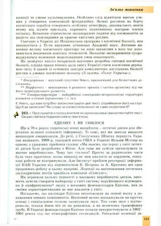 Зв'язне м овлення
позиції та умови культивування. Особливо слід відмітити внесок уче­
них у створення композицій фітодизайну. Зелені рослини на борту
космічного корабля створюють особливу атмосферу, допомагають зняти
втому від ш умів приладів, сприяють позитивному настрою членів
екіпаж у. Ботаніки отримували неодноразові подяки від космонавтів за
радість від споглядання за красою квітучих рослин.
Сьогодні в Україні діє Національна програма з космічної біології, яка
виконується у 15-ти наукових установах А кадемії наук. Активне ви­
вчення впливу космічного простору на живі організми в наш час допо­
внюється введенням новітніх технологій. ІІольотні експерименти супро­
воджуються наземним моделюванням умов невагомості.
Як засвідчує аналіз напрямків наукових розробок світової космічної
біології, плідна праця вчених дала змогу Україні стати космічною держ а­
вою світу й одним із основних центрів комплексних дослідж ень біології
рослин в умовах космічного польоту (3 газети «Голос України»).
* Біосупутник штучний супутник Землі, призначений для біологічних до­
сліджень.
** Морфогенез виникнення й розвиток органів і частин організму під час
його індивідуального розвитку.
*** Ультраструктура - найдрібніші електронно-мікроскопічні структурні
елементи клітини (хромосоми і т. ін.).
II Уявіть, що вам потрібно законспектувати цей текст, сприймаючи його на слух.
Що б ви записали? Які слова чи словосполучення і як саме скоротили б?
283. І. Прослухайте з голосу вчителя чи однокласника і законспектуйте текст.
Ще в 70-х роках українські вчені винайш ли... оптичні диски для збе­
рігання великої кількості інформації. Ті самі, які ми звикли вважати
винаходом американців. До речі, у Сполучених Ш татах першість Укра­
їни визнають. 1998 р. тодіш ній посол СШ А в Україні Вільям Міллер на
одному з урядових прийомів сказав: «Ми знаємо, іцо перші у світі оптич­
ні диски було розроблено в Києві. А ле саме ми зум іли організувати їх
масове виробництво». Чому так сталося? Просто за радянських часів
була така практика: якщо винахід не мав аналогів за кордоном, пошу­
кові роботи не підтримували. Але Інститут проблрм реєстрації інформа­
ції НАН України під керівництвом В. Петрова та А. Крючина все одно
продовжив роботу в цьому напрямі. Л іцензії на виготовлення оптичних
циліндричних носіїв придбала компанія «Самсунг*.
Ми втратили пальму першості в масовому виробництві дисків, нато­
мість зум іли створити найкращ у у світі систему неруйнівного відтворен­
ня й оцифровування* звуку з воскових фоноциліндрів Едісона, яка за
своїми характеристиками не має аналогів у світі.
Нагадаємо, що циліндри Едісона виготовляли на основі воску з до­
даванням певних компонентів. Восковий валик насадж ували на крутну
основу і спеціальною голкою записували звук. Так само звук і відтво­
рювали, тільки йшов він не на динам іки, а на величезну грамофонну
трубу. В Україні фоноциліндри Едісона почали використовувати в 1902
1905 роках під час етнографічних експедицій. Унікальні колекції за-
6- 163
Скористайтеся поданою нижче пам'яткою.
ЕД1СОНУ І НЕ СНИЛОСЯ
 