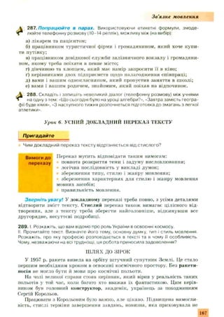 Зв'язне мовлення
 287. Попрацюйте в парах. Використовуючи етикетні формули, змоде-
ф люйте телефонну розмову (10-14 реплік), можливу між (на вибір):
а) лікарем та пацієнтом:
б) працівником туристичної фірми і громадянином, який хоче купи­
ти путівку:
в) працівником довідкової служ би залізничного вокзалу і громадяни­
ном, якому треба поїхати в певне місто;
г) дівчиною та хлопцем, який має намір запросити її в кіно;
ґ) керівниками двох підприємств щодо налагодження співпраці;
д) вами і вашим однокласником, який пропустив заняття в школі;
е) вами і вашим родичем, знайомим, який поїхав на відпочинок.
288. Складіть і запишіть невеликий діалог (телефонну розмову) між учнями
на одну з тем: «Що сьогодні було на уроці алгебри?», -Завтра замість геогра­
фії буде хімія», «З наступного тижня розпочнеться підготовка до змагань з легкої
атлетики».
Урок 6. УСНИЙ ДОКЛАДНИЙ ПЕРЕКАЗ ТЕКСТУ
Пригадайте
Чим докладний переказ тексту відрізняється від стислого?
В им оги до Переказ мусить відповідати таким вимогам:
переказу повнота розкриття теми і задум у висловлювання;
І логічна послідовність у викладі думок;
І збереж ення типу, стилю і ж анру мовлення;
збереження характерних для стилю і ж анру мовлення
мовних засобів;
правильність мовлення.
Зверніть увагу! У докладному переказі треба повно, з усіма деталями
відтворити зміст тексту. Стислий переказ також вимагає цілісного від­
творення, але з тексту треба зберегти найголовніше, відкинувши все
другорядне, несуттєві подробиці.
2 8 9 .1. Розкажіть, що вам відомо про роль України в освоєнні космосу.
II. Прочитайте текст. Визначте його тему, основну думку, тип і стиль мовлення
Розкажіть, про яку професію розповідається в тексті та в чому її особливість
Чому, незважаючи на всі труднощі, ця робота приносила задоволення?
Ш ЛЯХ ДО ЗІРОК
У 1957 р. ракета вивела на орбіту ш тучний супутник Зем лі. Це стало
першим необхідним кроком в освоєнні космічного простору. Без ракети-
носія не могло бути й мови про космічні польоти.
На чолі великої справи стояв керівник, який вірив у реальність таких
польотів у той час, коли багато хто вважав їх фантастикою. Цим керів­
ником був головний конструктор, академік, українець за походженням
Сергій Корольов.
Працювати з Корольовим було важко, але цікаво. Підвищена вимогли­
вість, стислі терміни завершення завдань, новизна, яка приховувала не
167
 