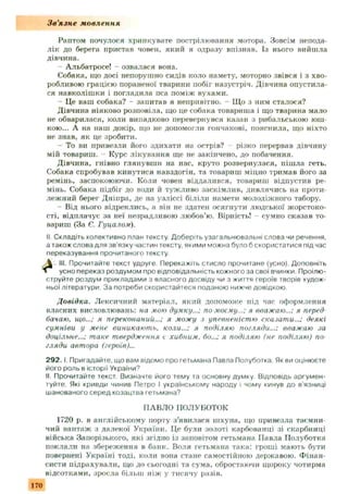 З в ’язн е мовлення
Раптом почулося хрипкувате пострілювання мотора. Зовсім непода­
лік до берега пристав човен, який я одразу впізнав. Із нього вийшла
дівчина.
Альбатросе! - озвалася вона.
Собака, що досі непорушно сидів коло намету, моторно звівся і з хво­
робливою грацією пораненої тварини побіг назустріч. Дівчина опустила­
ся навколіш ки і погладила пса поміж вухами.
- Це ваш собака? - запитав я непривітно. - Що з ним сталося?
Дівчина ніяково розповіла, що це собака товариша і що тварина мало
не обварилася, коли випадково перевернувся казан з рибальською юш­
кою... А на наш докір, що не допомогли гончакові, пояснила, що ніхто
не знав, як це зробити.
- То ви привезли його здихати на острів? - різко перервав дівчину
мій товариш. - Курс лікування ще не закінчено, до побачення.
Дівчина, гнівно глянувши на нас, круто розвернулася, пішла геть.
Собака спробував кинутися навздогін, та товариш міцно тримав його за
ремінь, заспокоюючи. Коли човен віддалився, товариш відпустив ре­
мінь. Собака підбіг до води й туж ливо заскімлив, дивлячись на проти­
леж ний берег Дніпра, де на узліссі біліли намети молодіжного табору.
- Від нього відреклись, а він не здатен осягнути людської жорстоко­
сті, відплачує за неї незрадливою любов’ю. Вірність! сумно сказав то­
вариш (За Є. Гуцалом).
II. Складіть колективно план тексту Доберіть узагальнювальні слова чи речення,
а також слова для зв'язку частин тексту, якими можна було б скористатися підчас
переказування прочитаного тексту.
 III. Прочитайте текст удруге. Перекажіть стисло прочитане (усно). Доповніть
 усно переказ роздумом про відповідальність кожного за свої вчинки. Проілю­
струйте роздум прикладами з власного досвіду чи з життя героїв творів худож­
ньої літератури. За потреби скористайтеся поданою нижче довідкою.
Довідка. Лексичний матеріал, який допоможе під час оформлення
власних висловлювань: на мою думку...; по моєму...; я вважаю...; я перед
бачаю, що...; я переконаний...; я можу .) упевненістю сказати...; деякі
сумніви у мене виникають, коли...; я поділяю погляди...; вважаю .іа
доцільне...; таке твердження є хибним, бо...; я поділяю (не поділяю) по
гляди автора (героїв)...
2 9 2 . 1Пригадайте, що вам відомо про гетьмана Павла Полуботка Як ви оцінюєте
його роль в історії України9
II. Прочитайте текст. Визначте його тему та основну думку. Відповідь аргумен­
туйте. Які кривди чинив Петро І українському народу і чому кинув до в'язниці
шанованого серед козацтва гетьмана?
ПАВЛО ПОЛУБОТОК
1720 р. в англійському порту з’явилася ш хуна, що привезла таємни­
чий вантаж з далекої України. Це були золоті карбованці зі скарбниці
війська Запорізького, які згідно із заповітом гетьмана Павла Полуботка
поклали на збереження в банк. Воля гетьмана така: гроші мають бути
повернені Україні тоді, коли вона стане самостійною державою. Ф інан­
систи підрахували, що до сьогодні та сума, обростаючи щороку чотирма
відсотками, зросла більш ніж у тисячу разів.
170
 