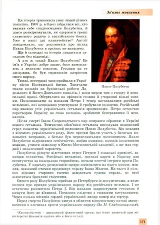 З в ’язне мовлення
Павло Полуботок
Ця історія тривожила уяву людей різних
поколінь. 1907 р. в Одесі зібралися всі, хто
вважав себе спадкоємцями Полуботка, й
довго розмірковували, як одержати гроші
славетного родича з англійського банку.
Уже в наші дні казначейство* Англії
повідомляло, що документів про вклад
Павла Полуботка в архівах не виявлено.
Ще й сьогодні та історія лишається за­
гадкою без відповіді.
А хто ж такий Павло Полуботок? Це
ім ’я в Україні добре знане, його вимовля­
ють з великою повагою. Гетьман на те
заслуж ив, бо був справжнім патріотом
свого народу.
Тяжкі, нестерпні часи прийшли в Украї­
ну після Полтавської битви. Тисячами
гнали козаків на будівельні роботи Ла­
дозького й Волго-Донського каналів, і вони мерли там з голоду й непо­
сильної праці. Оберталися на кріпаків селяни й учораш ні вільні коза­
ки. Полковниками за наказом Петра І тепер наставлялися російські
вельможі, які нещодавно утискували й грабували козацтво. Російський
цар вважав усіх українських гетьманів зрадниками. Петро остаточно
перетворив Україну на свою колонію, зробивши безправними її меш­
канців.
Після смерті Івана Скоропадського цар опирався обранню в Україні
нового гетьмана. Тимчасово обов’язки гетьмана виконував шанований
серед козацтва чернігівський полковник Павло Полуботок. Він походив
з відомого українського роду, його предки брали участь у багатьох ко­
зацьких виправах, а батько був переяславським полковником. Павло
Полуботок відрізнявся освіченістю, любив книжки, володів іноземними
мовами, учився замолоду в Києво-М огилянській академії, а ще мав гор­
дий і незалеж ний характер.
Полуботок ріш уче відстоював перед Петром І козацькі привілеї, за­
хищ ав селянство. Російські вельможі, послані царем в Україну для
шпигунства за козацькою старшиною, почали плести інтриги проти По­
луботка. У царську резиденцію щедро посипалися на нього доноси, мов­
ляв, наказний отаман продовжує справу Івана Мазепи. На нього й кіль­
кох відомих старшин таємно заводиться судова справа, до якої
заносяться брехливі свідчення.
Одного разу Полуботок приїхав до Петербурга із документами, в яких
іш лося про кривди українського народу від російських вельмож. І це
остаточно розлютило Петра І. Він наказав заарештувати гетьмана й
кинути його до в’язниці. Почалося слідство з тяж кими катуваннями.
Через кілька місяців гордий український лицар помер від тортур.
Перед смертю Полуботок кинув в обличчя вінценосному катові звину­
вачення в злочинах проти українського народу (За М. Слабойіпиці,ким).
*Казначейство - державний фінансовий орган, що існує зазвичай при мі­
ністерстві фінансів країни або в його складі.
171
 