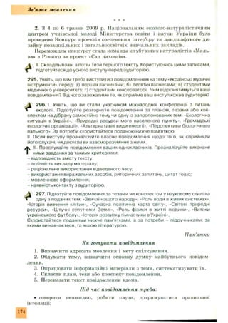 Зв'язне мовлення
"к * -к
2. З 4 по 6 травня 2009 р. Національним еколого-натуралістичним
центром учнівської молоді Міністерства освіти і науки України було
проведено Конкурс проектів озеленення інтер'єру та ландшафтного ди­
зайну позаш кільних і загальноосвітніх навчальних закладів.
Переможцем конкурсу стала команда клубу юних натуралістів «Маль­
ва* з Рівного за проект «Сад пахощів».
А II. Складіть план, а потім тези першого тексту Користуючись цими записами,
підготуйтеся до усного виступу перед аудиторією.
295. Уявіть, що вам треба виступити з повідомленням на тему «Українські музичні
інструменти” перед: а) першокласниками; б) десятикласниками; в) студентами
медичного університету; г) студентами консерваторії. Чим відрізнятимуться ваші
повідомлення? Від чого залежатиме те. як сприйме ваш виступ кожна аудиторія?
 296. І. Уявіть, що ви стали учасником міжнародної конференції з питань
екології. Підготуйте розгорнуте повідомлення за планом, тезами або кон­
спектом на дібрану самостійно тему чи одну із запропонованих тем: «Екологічна
ситуація в Україні», «Природні ресурси мого населеного пункту», «Громадські
екологічні організації", «Альтернативні види енергії», «Перспективи біологічного
пального». За потреби скористайтеся поданою нижче пам’яткою.
II Після виступу проаналізуйте власне повідомлення щодо того, як сприйняли
його слухачі, чи досягли ви взаєморозуміння з ними.
till Прослухайте повідомлення ваших однокласників. Проаналізуйте виконане
ними завдання за такими критеріями:
- відповідність змісту тексту;
- логічність викладу матеріалу;
- раціональне використання відведеного часу;
- використання виражальних засобів, риторичних запитань, цитат тощо;
- мовленнєве оформлення;
- наявність контакту з аудиторією.
 297. Підготуйте повідомлення за тезами чи конспектом у науковому стилі на
Л одну з поданих тем: «Звичаї нашого народу», «Роль води в живих системах»,
«Історія вивчення клітин», «Сучасна політична карта світу», «Світові природні
ресурси», «Штучні супутники Землі», «Роль фізики в житті людини», «Витоки
українського футболу», «Історія розвитку гімнастики в Україні».
Скористайтеся поданими нижче пам'ятками, а за потреби - підручниками, за
якими ви навчаєтеся, та іншою літературою.
Пам'ятки
Як готувати повідомлення
1. Визначити адресата мовлення і мету спілкування.
2. Обдумати тему, визначити основну думку майбутнього повідом­
лення.
3. Опрацювати інформаційні матеріали з теми, систематизувати їх.
4. Скласти нлан, тези або конспект повідомлення.
5. Переказати текст повідомлення вдома.
Під час повідомлення треба:
• говорити нешвидко, робити паузи, дотримуватися правильної
інтонації;
174
 