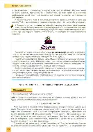 Зв'язне мовлення
з твоєю освітою і здоров’ям, роздуми про твоє майбутнє? Це теж лягає
на плечі батьків. Звичайно, ти - особистість. За тебе ніхто не має права
вирішувати, який одяг тобі носити, яку музику слухати, яку професію
тобі обрати.
У всьому цьому і тобі, і батькам доведеться бути залежними один від
одного. Тобі - рахуватися з їхньою думкою, а їм - із твоєю (Із журналу).
 II. Проведіть у класі полеміку на тему «Яку людину можна вважати незалеж-
ною». Під час полеміки висловте свої міркування про те, чи легко і чи можливо
бути незалежним і від кого насамперед хочуть бути незалежними підлітки Роз­
кажіть про свій перший незалежний вчинок та чи вважаєте ви себе незалежною
людиною.
Проект
Проведіть у класі спільно з батьками вечір-диспут на одну з поданих
тем: а) «Коли людина стає дорослою?»; б) «Чи потрібно завжди говорити
правду?»; в) «Що важливіше: ким бути чи яким бути?».
Поділіться на дві групи: батьки і діти. Підготуйте виступ, у якому чітко ви-
словіть свою точку зору. На початку виступу, скориставшись довідниковою
літературою, дайте визначення ключовим поняттям, про які ви будете го ­
ворити (наприклад, дорослість, правда, брехня тощо).
Доберіть аргументи (докази) з художньої літератури, життєвого досвіду,
історії, за допомогою яких ви могли б підсилити та довести власну точку
зору чи спростувати точку зору опонентів.
Продумайте заздалегідь короткий виступ, який ви могли б виголосити
наприкінці зустрічі.
Урок 10. ВИСТУІІ ПУБЛІЦИСТИЧНОГО ХАРАКТЕРУ
Пригадайте
Які особливості публіцистичного стилю?
3 0 3 .1. Прочитайте текст виступу Визначте його тему й основну думку. У якій си­
туації спілкування можливе таке висловлювання?
НЕ КАЖ И .НІКОЛИ»
Час від часу в кож ній сім ’ї відбуваються непорозуміння. Хтось для
своїх близьких стає джерелом неприємностей, і, якщо ви виявилися по­
терпілою стороною, гнів є цілком природною реакцією. Можливо, ви
паніть вимовлясте: «Я ніколи не пробачу тобі цього*. Це вкрай негатив­
ні слова, якими ви завантаж уєте свій мозок. Хоч би за яких обставин
ми це говорили, слід заспокоїтися, зібратися з думками й відновити в
нам’яті картину того, що трапилося.
Чи можемо ми змінити ту подію? Звичайно, ні. Тому намагайтеся більше
не дозволяти собі промовляти: «Я ніколи тобі не пробачу*. Це не зробить вас
178
 
