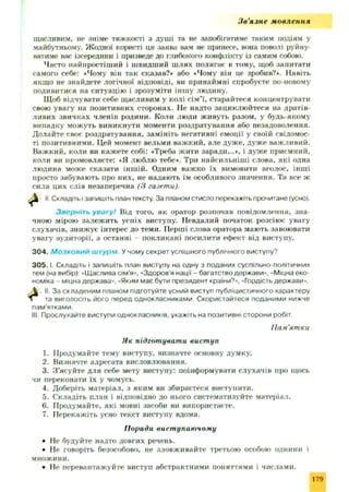 Зв'язне мовлення
щасливим, не зніме тяжкості з душ і та не запобігатиме таким подіям у
майбутньому. Ж одної користі ця заява вам не принесе, вона поволі руйну­
ватиме вас ізсередини і призведе до глибокого конфлікту із самим собою.
Часто найпростіш ий і швидший ш лях полягає в тому, щоб запитати
самого себе: «Чому він так сказав?» або «Чому він це зробив?*. Навіть
якщо не знайдете логічної відповіді, ви принаймні спробуєте по-новому
подивитися на ситуацію і зрозуміти інш у людину.
Щ об відчувати себе щасливим у колі сім ’ї, старайтеся концентрувати
свою увагу на позитивних сторонах. Не надто зациклюйтеся на дратів­
ливих звичках членів родини. Коли люди живуть разом, у будь-якому
випадку можуть виникнути моменти роздратування або незадоволення.
Долайте своє роздратування, замініть негативні ем оції у своїй свідомос­
ті позитивними. Цей момент вельми важкий, але дуж е, дуж е важливий.
Важ кий, коли ви каж ете собі: «Треба жити заради...*, і дуж е приємний,
коли ви промовляєте: «Я люблю тебе*. Три найсильніш і слова, які одна
людина може сказати інш ій. Одним важко їх вимовити вголос, інші
просто забувають про них, не надають їм особливого значення. Та все ж
сила цих слів незаперечна (3 газети).
^ II Складіть і запишіть план тексту. За планом стисло перекажіть прочитане (усно).
Зверніть увагу! Від того, як оратор розпочав повідомлення, зна­
чною мірою залеж ить успіх виступу. Невдалий початок розсіює увагу
слухачів, зниж ує інтерес до теми. Перші слова оратора мають завоювати
увагу аудиторії, а останні покликані посилити ефект від виступу.
304. М о з к о в и и штурм У чому секрет успішного публічного виступу?
3 0 5 .1. Складіть і запишіть план виступу на одну з поданих суспільно-політичних
тем (на вибір): -Щаслива сім’я», «Здоров'я нації - багатство держави», «Міцна еко­
номіка - міцна держава». «Яким має бути президент країни?», «Гордість держави».
II. За складеним планом підготуйте усний виступ публіцистичного характеру
та виголосіть його перед однокласниками Скористайтеся поданими нижче
пам'ятками.
III. Прослухайте виступи однокласників, укажіть на позитивні сторони робіт.
1. Продумайте тему виступу, визначте основну думку.
2. Визначте адресата висловлювання.
3. З ’ясуйте для себе мету виступу: поінформувати слухачів про щось
чи переконати їх у чомусь.
4. Доберіть матеріал, з яким ви збираєтеся виступити.
5. Складіть план і відповідно до нього систематизуйте матеріал.
6. Продумайте, які мовні засоби ви використаєте.
7. Перекажіть усно текст виступу вдома.
• Не будуйте надто довгих речень.
• Не говоріть безособово, не зловживайте третьою особою однини і
множини.
• Не перевантажуйте виступ абстрактними поняттями і числами.
Пам'ятки
Як підготувати виступ
Поради вист упаючому
179
 