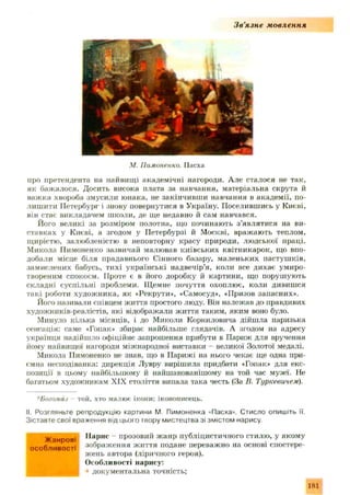 З в ’язн е мовлення
М. Пимоненко. Пасха
про претендента на найвищі академічні нагороди. Але сталося не так,
як баж алося. Досить висока плата за навчання, матеріальна скрута й
важка хвороба змусили юнака, не закінчивш и навчання в академ ії, по­
лиш ити Петербург і знову повернутися в Україну. Поселившись у Києві,
він стає викладачем школи, де ще недавно й сам навчався.
Його великі за розміром полотна, що починають з ’являтися на ви­
ставках у Києві, а згодом у Петербурзі й Москві, вражають теплом,
щирістю, залюбленістю в неповторну красу природи, людської праці.
Микола Пимоненко зазвичай малював київських квітникарок, що впо­
добали місце біля прадавнього Сінного базару, маленьких пастуш ків,
замислених бабусь, тихі українські надвечір’я, коли все дихає умиро­
твореним спокоєм. Проте є в його доробку й картини, що порушують
складні суспільні проблеми. ІДемне почуття охоплює, коли дивишся
такі роботи худож ника, як «Рекрути», «Самосуд», «Призов запасних».
Його називали співцем життя простого люду. Він належав до правдивих
художників-реалістів, які відображали життя таким, яким воно було.
Минуло кілька місяців, і до Миколи Корниловича дійш ла паризька
сенсація: саме «Гопак» збирає найбільше глядачів. А згодом на адресу
українця надійшло офіційне запрошення прибути в Париж для вручення
йому найвищої нагороди міжнародної виставки - великої Золотої медалі.
Микола Пимоненко не знав, що в Парижі на нього чекає ще одна при­
ємна несподіванка: дирекція Лувру вирішила придбати «Гопак» для екс­
позиції в цьому найбільшому й найшанованішому на той час музеї. Не
багатьом художникам XIX століття випала така честь (За В. Туркевичем).
*Богомаз той, хто малює ікони; іконописець.
II. Розгляньте репродукцію картини М Пимоненка «Пасха». Стисло опишіть її.
Зіставте свої враження від цього твору мистецтва зі змістом нарису.
Ж а н в і Нарис - прозовий ж а н р публіцистичного стилю , у яком у
n rn fin u o n rri зображ ення ж и ття подане переважно на основі спостере­
ж ень автора (ліричного героя).
: Особливості нарису:
докум ентальна точність;
181
 