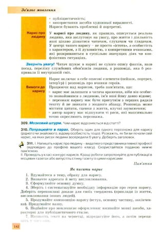 Зв'язне мовлення
• публіцистичність;
використання засобів художньої виразності.
Нариси бувають проблемні й портретні.
Нарис про у нарисі про людину, як правило, описується реальна
людину людина, яка заслуговує на увагу, про життя і діяльність
якої цікаво дізнатися читачам, слухачам чи глядачам.
У центрі такого нарису - не просто «істота*, а особистість
І з характером, з її духовністю, з конкретними вчннками,
які розкриваються в суспільно значущ их діях чи кон­
фліктних ситуаціях.
Зверніть увагу! Читач ш укає в нарисі не сухого опису фактів, назв
посад, переліку службових обов’язків людини, а розповіді, яка б роз­
кривала її внутріш ній світ.
Нарис включає в себе описові елементи (пейзаж , портрет,
інтер’єр) і розповідь про вчинки героїв.
Вимоги до Працюючи над нарисом, треба пам’ятати, що:
нарису нарис має залишати в читача враження, ніби він особис-
і то познайомився з людиною, ім’я якої йому давно відоме;
персонаж нарису мас бути присутнім з перших рядків
тексту й не зникати з жодного абзацу. Розповідь може
містити цитати, сценки з життя, влучні зауваження;
автор нарису має відшукати ті риси, які максимально
; точно окреслюють персонажа.
309. Мозковий штурм. Чим нарис відрізняється від статті?
310.Попрацюйте в парах. Оберіть один для одного персонажа для нарису
(рідного чи знайомого, відому особистість тощо). Розкажіть, як би ви почали свій
нарис, на яких рисах людини зосередили б увагу. Доберіть заголовок.
ґ 3 1 1 .1. Напишіть нарис про людину - видатного представника певної професії
л (відповідно до профілю вашого класу). Скористайтеся поданою нижче
пам'яткою.
II. Проведіть у класі конкурс нарисів Кращі роботи запропонуйте для публікації в
місцевих газетах або випустіть стінну газету із цими нарисами
Пам'ятка
Як писати нарис
1. Вдумайтеся в тему, обрану для нарису.
2. Визначте адресата й мету висловлювання.
3. Сформулюйте основну думку.
4. Зберіть і систематизуйте необхідну інформацію про героя нарису.
Доберіть переконливі докази для своїх тверджень (приклади із життя,
висловлювання інш их людей).
5. Продумайте композицію нарису (вступ, основну частину, закінчен­
ня). Придумайте назву.
6. Подбайте про мовленнєве оформлення: вживайте мовні засоби, ха­
рактерні для публіцистичного стилю.
7. Напишіть текст на чернетці, відредагуйте його, а потім перепи­
шіть У ЧИСІ'ЧІІІК.
182
 