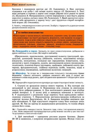 Рівні мовної системи
безсоння і подовшали раптом дні (В. Симоненко). 4. Вже листопад
підкрався з-за дубів і гай знімає золоту перуку (JI. Костенко). 5. Тихі
води дніпрові я стрічав у дорозі сині хмари діброви спілі ранки та грози
(А. Малишко). 6. Натрудившися у квітні перецвівши у маю йдуть дерева
перелітні в повінь лагідну свою (М. Рильський). 7. Край прогнутого вечо­
рового неба врізаючись у зоряну імлу і досі трудиться старий нагорбле-
ний вітряк (М. Стельмах).
II. Назвіть, чим ускладнено кожне речення. Знайдіть і підкресліть у двох реченнях
дієприслівникові звороти.
Із глибин мовознавства
Мовні норми з часом можуть змінюватися, утрачати силу. Ці зміни вивча­
ють мовознавці і на ґрунті досліджень формують нові правила чи редагу­
ють існуючі. Іноді в мові співіснує кілька норм. Сучасна українська літера­
турна мова має значну кількість варіантів на різних рівнях, наприклад на
фонетичному (загадка, помилка, завжди), морфологічному (подарунок
сину - подарунок синові, п'ятьма - п'ятьома) тощо.
13. Попрацюйте в парах. Запишіть по черзі словосполучення, добираючи з
дужок найбільш точне слово. Мотивуйте свій вибір.
(Прихильник, ш анувальник, послідовник) таланту; (доступний, зро­
зумілий, досяжний) виклад; (обіймати, осягати, охоплювати) посаду;
(свідоцтво, посвідчення, посвідка) про народження; (сперечання, спір,
дискусія) у пресі; (говорити, казати, висловлювати) думки; (оплачувати,
сплачувати, платити) борги; (діставати, здобувати, набувати) освіту; (ви­
черпна, фундаментальна, глибока) відповідь; (хиба, помилка, вада) в
розрахунках; (проведення, здійснення) валютних операцій.
14. М ікроф он. Чи згодні ви з твердженням польського письменника Адама
Міцкевича: «Одного неточного, невдало сказаного або хоча б погано ви­
мовленого слова інодідосить, щоб зіпсувати все враження»? Обґрунтуйте свою
відповідь.
15. Відредагуйте подані речення відповідно до норм літературної мови і запишіть.
1. Слухачі не зрозуміли смислу нового терміна. 2. Від сьогодні він
звільнений із цієї посади. 3. Відношення між учнями та вчителями
мають бути доброзичливими. 4. Для капітального ремонту нам підійде
любий матеріал. 5. У цьому році я завершую навчання в інституті.
6. У відповідності з рішенням журі перемогу було присуджено наймо­
лодшому учаснику. 7. Передсвяткова виставка-продажа відбудеться за
адресом: вулиця Дмитрівська, 34. 8. Завдання потрібно виконати при
всіх обставинах. 9. При відсутності старости класу його заміщає хтось
другий. 10. Так як оратор не додержувався регламенту, то голова зборів
лишив його слова.
16. І. Порівняйте наведені тексти. Визначте тему, стиль і тип мовлення кожного
з них. Яким завданням підпорядковується добір мовних засобів у цих текстах?
Чи дотримано стилістичних норм?
1. Дуб звичайний - однодомна рослина родини букових. Дерево
20-50 м заввишки, з широкою неправильною кроною. Молоді гілки зе­
16
 