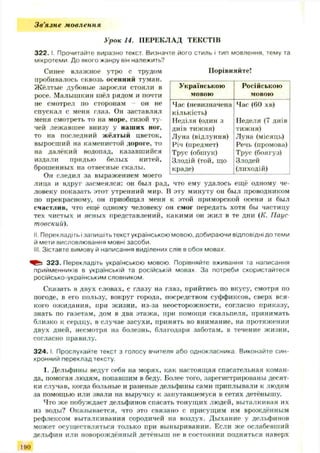 Зв'язне мовлення
Урок 14. ПЕРЕКЛАД ТЕКСТІВ
3 2 2 .1. Прочитайте виразно текст. Визначте його стиль і тип мовлення, тему та
мікротеми До якого жанру він належить?
Синее влажное утро с трудом
пробивалось сквозь осенний туман.
Ж ёлтые дубовые заросли стояли в
росе. Малышкин шёл рядом и почти
не смотрел по сторонам — он не
спускал с меня глаз. Он заставлял
меня смотреть то на море, сизой ту­
чей лежавш ее внизу у наш их ног,
то на последний жёлтый цветок,
выросший на каменистой дороге, то
на далёкий водопад, казавшийся
издали прядью белых нитей,
брошенных на отвесные скалы.
Он следил за выражением моего
лица и вдруг засмеялся: он был рад, что ему удалось ещ ё одному че­
ловеку показать этот утренний мир. В эту минуту он был проводником
по прекрасному, он приобщал меня к этой приморской осени и был
счастлив, что ещё одному человеку он смог передать хотя бы частицу
тех чистых и ясных представлений, какими он ж ил в те дни (К. Паус
товскиіі).
II. Перекладіть ізапишіть текст українською мовою, добираючи відповідні до теми
й мети висловлювання мовні засоби.
III. Зіставте вимову й написання виділених слів в обох мовах.
323. Перекладіть українською мовою Порівняйте вживання та написання
прийменників в українській та російській мовах. За потреби скористайтеся
російсько-українським словником
Сказать в двух словах, с глазу на глаз, прийтись по вкусу, смотря по
погоде, в его пользу, вокруг города, посредством суффиксов, сверх вся­
кого ож идания, при ж изни, из-за неосторожности, согласно приказу,
знать по газетам, дом в два этаж а, при помощи скальпеля, принимать
близко к сердцу, в случае засухи, принять во внимание, на протяжении
двух дней, несмотря на болезнь, благодаря заботам, в течение ж изни,
согласно правилу.
3 2 4 .1. Прослухайте текст з голосу вчителя або однокласника Виконайте син­
хронний переклад тексту.
1. Дельфины ведут себя на морях, как настоящая спасательная коман­
да, помогая людям, попавшим в беду. Более того, зарегистрированы десят­
ки случав, когда больные и раненые дельфины сами приплывали к людям
за помощью или звали на выручку к запутавшемуся в сетях детёнышу.
Что ж е побуждает дельфинов спасать тонущ их людей, выталкивая их
из воды? Оказывается, что это связано с присущим им врождённым
рефлексом выталкивания сородичей на воздух. Ды хание у дельфинов
может осущ ествляться только при выныривании. Если ж е ослабевший
дельфин или новорождённый детёныш не в состоянии подняться наверх
Порівняйте!
Українською
мовою
Російською
мовою
Час(невизначена
кількість)
Неділя (один 3
днів тижня)
Луна (відлуння)
Річ (предмет)
Трус (обшук)
Злодій (той, що
краде)
Час (60 хв)
Неделя (7 днів
тижня)
Луна (місяць)
Речь (промова)
Трус (боягуз)
Злодей
(лиходій)
190
 