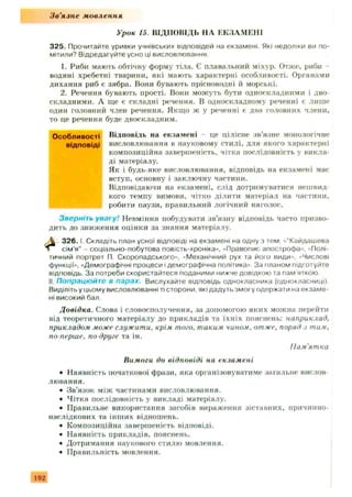 Зв'язне мовлення
Урок 15. ВІДПОВІДЬ НА ЕКЗАМЕНІ
325. Прочитайте уривки учнівських відповідей на екзамені Які недоліки ви по­
мітили? Відредагуйте усно ці висловлювання.
1. Риби мають обтічну форму тіла. Є плавальний міхур. Отже, риби -
водяні хребетні тварини, які мають характерні особливості. Органами
дихання риб є зябра. Вони бувають прісноводні й морські.
2. Речення бувають прості. Вони можуть бути односкладними і дво­
складними. А ще є складні речення. В односкладному реченні є лиш е
один головний член речення. Якщо ж у реченні є два головних члени,
то це речення буде двоскладним.
Особливості Відповідь на екзам ені - це цілісне зв’язне монологічне
відповіді висловлювання в науковому стилі, для якого характерні
композиційна завершеність, чітка послідовність у викла­
ді матеріалу.
Як і будь-яке висловлювання, відповідь на екзамені має
вступ, основну і заключну частини.
Відповідаючи на екзамені, слід дотримуватися нешвид­
кого темпу вимови, чітко ділити матеріал на частини,
робити паузи, правильний логічний наголос.
Зверніть увагу! Невміння побудувати зв’язну відповідь часто призво­
дить до зниж ення оцінки за знання матеріалу.
3 2 6 .1 Складіть план усної відповіді на екзамені на одну з тем: «“Кайдашева
сім’я” - соціально-побутова повість-хроніка», «Правопис апострофа», ' Полі­
тичний портрет П. Скоропадського», «Механічний рух та його види», «Числові
функції», «Демографічні процеси і демографічна політика». За планом підготуйте
відповідь. За потреби скористайтеся поданими нижче довідкою та пам яткою.
II Попрацюйт е в парах. Вислухайте відповідь однокласника (однокласниці).
Виділіть у цьому висловлюванні ті сторони, які дадуть змогу одержати на екзаме­
ні високий бал.
Довідка. Слова і словосполучення, за допомогою яких можна перейти
від теоретичного матеріалу до прикладів та їхн іх пояснень: наприклад,
прикладом може служити, крім того, таким чином, отже, поряд з тим,
по перше, по-друге та ін.
• Наявність початкової фрази, яка організовуватиме загальне вислов­
лювання.
• Зв’язок між частинами висловлювання.
• Чітка послідовність у викладі матеріалу.
• Правильне використання засобів вираження зіставних, причинно-
наслідкових та інш их відношень.
• Композиційна завершеність відповіді.
• Наявність прикладів, пояснень.
• Дотримання наукового стилю мовлення.
• Правильність мовлення.
Пам'ятка
Вимоги до відповіді на екзамені
192
 
